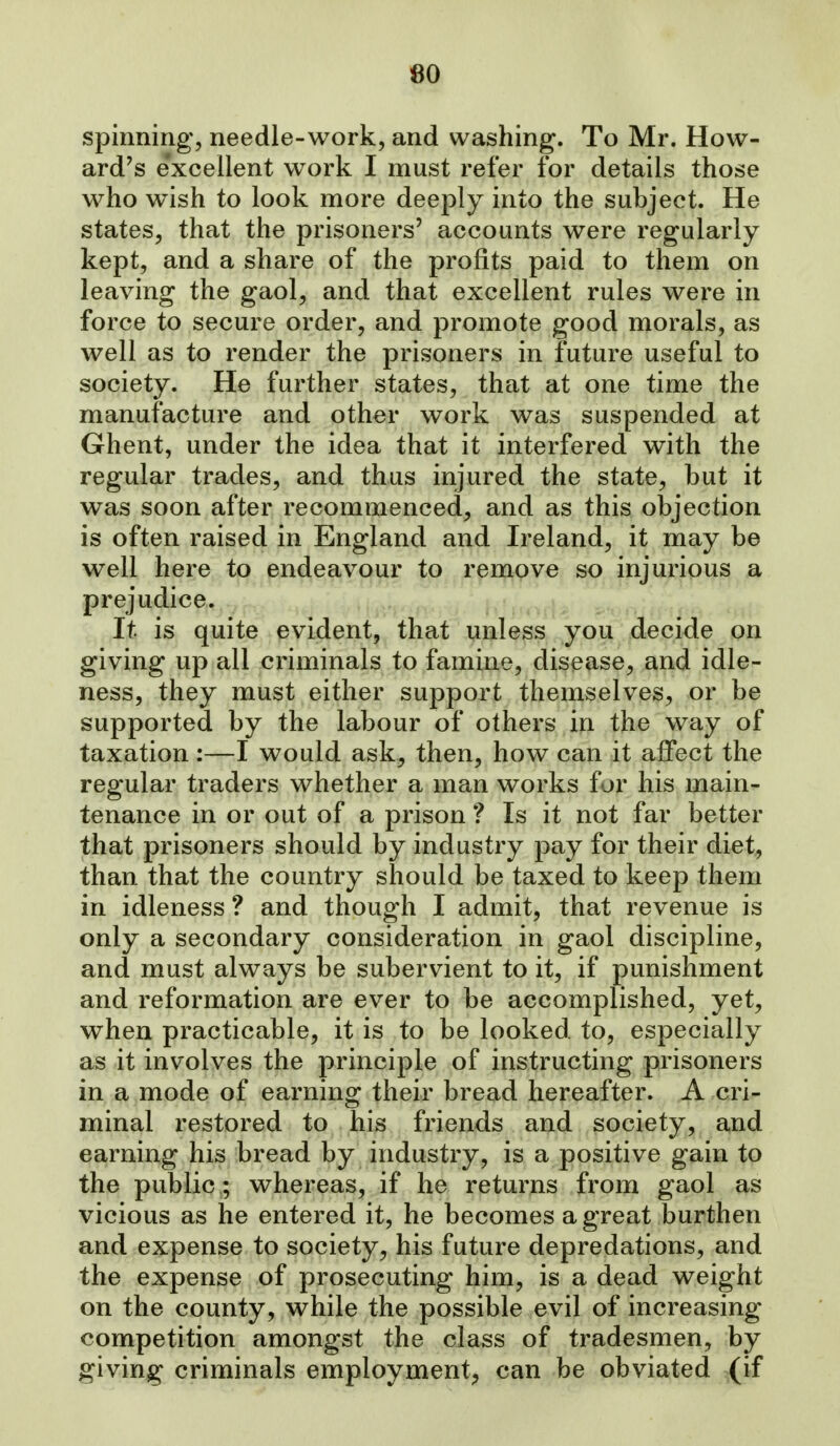 80 spinning, needle-work, and washing. To Mr. How- ard's e'xcellent work I must refer for details those who wish to look more deeply into the subject. He states, that the prisoners' accounts were regularly kept, and a share of the profits paid to them on leaving the gaol, and that excellent rules were in force to secure order, and promote good morals, as well as to render the prisoners in future useful to society. He further states, that at one time the manufacture and other work was suspended at Ghent, under the idea that it interfered with the regular trades, and thus injured the state, but it was soon after recommenced, and as this objection is often raised in England and Ireland, it may be well here to endeavour to remove so injurious a prejudice. It is quite evident, that unless you decide on giving up all criminals to famine, disease, and idle- ness, they must either support themselves, or be supported by the labour of others in the way of taxation :—I would ask, then, how can it affect the regular traders whether a man works for his main- tenance in or out of a prison ? Is it not far better that prisoners should by industry pay for their diet^ than that the country should be taxed to keep them in idleness ? and though I admit, that revenue is only a secondary consideration in gaol discipline, and must always be subervient to it, if punishment and reformation are ever to be accomplished, yet, when practicable, it is to be looked to, especially as it involves the principle of instructing prisoners in a mode of earning their bread hereafter. A cri- minal restored to his friends and society, and earning his bread by industry, is a positive gain to the public ; whereas, if he returns from gaol as vicious as he entered it, he becomes a great burthen and expense to society, his future depredations, and the expense of prosecuting him, is a dead weight on the county, while the possible evil of increasing competition amongst the class of tradesmen, by giving criminals employment, can be obviated (if