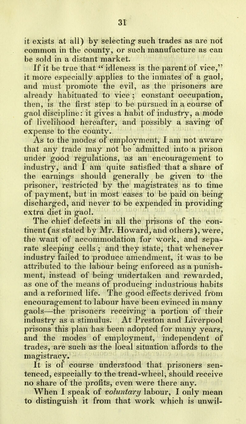 it exists at all) by selecting such trades as are not common in the county, or such manufacture as can be sold in a distant market. If it be true that  idleness is the parent of vice/' it more especially applies to the inmates of a gaol^ and must promote the evil, as the prisoners are already habituated to vice ; constant occupation^ then, is the first step to be pursued in a course of gaol discipline: it gives a habit of industry, a mode of livelihood hereafter, and possibly a saving of expense to the county. As to the modes of employment, I am not aware that any trade may not be admitted into a prison under good regulations, as an encouragement to industry, and I am quite satisfied that a share of the earnings should generally be given to the prisoner, restricted by the magistrates as to time of payment, but in most cases to be paid on being discharged, and never to be expended in providing extra diet in gaol. The chief defects in all the prisons of the con- tinent (as stated by Mr. Howard, and others), were^ the want of accommodation for work, and sepa- rate sleeping cells ; and they state, that whenever industry failed to produce amendment, it was to be attributed to the labour being enforced as a punish- ment, instead of being undertaken and rewarded, as one of the means of producing industrious habits and a reformed life. The good effects derived from encouragement to labour have been evinced in many gaols—the prisoners receiving a portion of their industry as a stimulus. At Preston and Liverpool prisons this plan has been adopted for many years, and the modes of employment, independent of trades, are such as the local situation affords to the magistracy. It is of course understood that prisoners sen- tenced, especially to the tread-wheel, should receive no share of the profits, even were there any. When I speak of voluntary labour, I only mean to distinguish it from that work which is unwil-