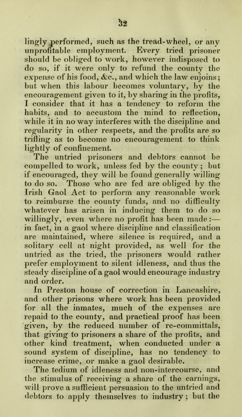 ^2 lingly performed/ such as the tread-wheel^ or any unprofitable employment. Every tried prisoner should be obliged to work, however indisposed to do so, if it were only to refund the county the expense of his food, &c., and which the law enjoins; but when this labour becomes voluntary, by the encouragement given to it, by sharing in the profits, I consider that it has a tendency to reform the habits, and to accustom the mind to reflection, while it in no way interferes with the discipline and regularity in other respects, and the profits are so trifling as to become no encouragement to think lightly of confinement. The untried prisoners and debtors cannot be compelled to work, unless fed by the county; but if encouraged, they will be found generally willing to do so. Those who are fed are obliged by the Irish Gaol Act to perform any reasonable work to reimburse the county funds, and no difficulty whatever has arisen in inducing them to do so willingly, even where no profit has been made :— in fact, in a gaol where discipline and classification are maintained, where silence is required, and a solitary cell at night provided, as well for the untried as the tried, the prisoners would rather prefer employment to silent idleness, and thus the steady discipline of a gaol would encourage industry and order. In Preston house of correction in Lancashire, and other prisons where work has been provided for all the inmates, much of the expenses are repaid to the county, and practical proof has been given, by the reduced number of re-committals, that giving to prisoners a share of the profits, and other kind treatment, when conducted under a sound system of discipline, has no tendency to increase crime, or make a gaol desirable. The tedium of idleness and non-intercourse, and the stimulus of receiving a share of the earnings, will prove a sufficient persuasion to the untried and debtors to apply themselves to industry; but the