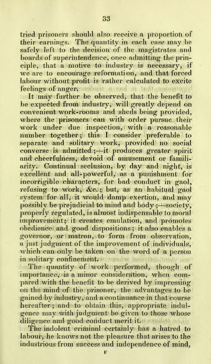 tried prisoners should also receive a proportion of their earnings. The quantity in each case may be safely left to the decision of the magistrates and boards of superintendence, once admitting the prin- ciple, that a motive to industry is necessary, if we are to encourage reformation, and that forced labour without profit is rather calculated to excite feelings of anger* It mav further be observed; that the benefit to be expected from industry, will greatly depend on convenient work-rooms and sheds being provided, where the prisoners can with order pursue their work under due inspection, with a reasonable number together; this I consider preferable to separate and solitary work, provided no social converse is admitted ;—it produces greater spirit and cheerfulness, devoid of amusement or famili- arity. Continual seclusion, by day and night, is excellent and all-powerful, as a punishment for incorrigible characters, for bad conduct in gaol, refusing to work, &c.; but, as an habitual gaol system for all^ it would damp exertion, and may possibly be prejudicial to mind and body ;—society, properly regulated, is almost indispensable to moral improvement; it creates emulation, and promotes obedience and good dispositions; it also enables a governor, or matron, to form from observation, a just judgment of the improvement of individuals, which can only be taken on the word of a person in solitary confinement. The quantity of work performed, though of importance, is a minor consideration, when com- pared with the benefit to be derived by impressing on the mind of the prisoner, the advantages to be gained by industry, and a continuance in that course hereafter; and to obtain this, appropriate indul- gence may with judgment be given to those whose diligence and good conduct merit it. The indolent criminal certainly has a hatred to labour, he knows not the pleasure that arises to the industrious from success and independence of mind, F