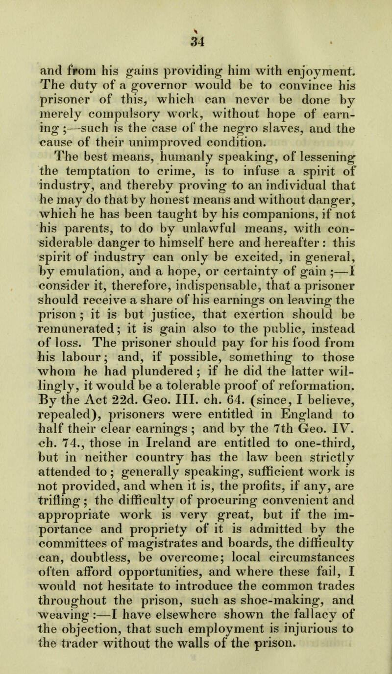 and fFom his gains providing him with enjoyment. The duty of a governor would be to convince his prisoner of this, which can never be done by merely compulsory work, without hope of earn- ing ;—such is the case of the negro slaves, and the cause of their unimproved condition. The best means, humanly speaking, of lessening the temptation to crime, is to infuse a spirit of industry, and thereby proving to an individual that he may do that by honest means and without danger, which he has been taught by his companions, if not his parents, to do by unlawful means, with con- siderable danger to himself here and hereafter : this spirit of industry can only be excited, in general, by emulation, and a hope, or certainty of gain ;—I consider it, therefore, indispensable, that a prisoner should receive a share of his earnings on leaving the prison ; it is but justice, that exertion should be remunerated; it is gain also to the public, instead of loss. The prisoner should pay for his food from his labour; and, if possible, something to those whom he had plundered; if he did the latter wil- lingly, it would be a tolerable proof of reformation. By the Act 22d. Geo. III. ch. 64. (since, I believe, repealed), prisoners were entitled in England to half their clear earnings ; and by the 7th Geo. IV. ch. 74., those in Ireland are entitled to one-third, but in neither country has the law been strictly attended to ; generally speaking, sufficient work is not provided, and when it is, the profits, if any, are trifling ; the difficulty of procuring convenient and appropriate work is very great, but if the im- portance and propriety of it is admitted by the committees of magistrates and boards, the difficulty can, doubtless, be overcome; local circumstances often afford opportunities, and where these fail, I would not hesitate to introduce the common trades throughout the prison, such as shoe-making, and Weaving :—I have elsewhere shown the fallacy of the objection, that such employment is injurious to the trader without the walls of the prison.