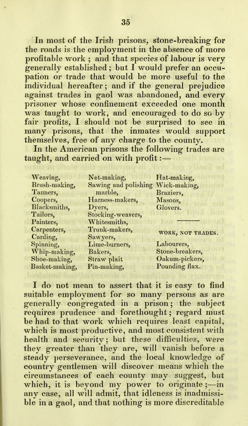 In most of the Irish prisons^ stone-breaking for the roads is the employment in the absence of more profitable work ; and that species of labour is very generally established; but I would prefer an occu- pation or trade that would be more useful to the individual hereafter; and if the general prejudice against trades in gaol was abandoned, and every prisoner whose confinement exceeded one month was taught to work, and encouraged to do so by fair profits, I should not be surprised to see in many prisons, that the inmates would support themselves, free of any charge to the county. In the American prisons the following trades are taught, and carried on with profit:— Weaving, Brush-making, Tanners, Coopers, Blacksmiths, Tailors, Painters, Carpenters, Carding, Spinning, Whip-making, Shoe-making, Basket-making, Net-making, Sawing and polishing marble. Harness-makers, Dyers, Stocking-weavers, Whitesmiths, Trunk-makers, Sawyers, Lime-burners, Bakers, Straw plait Pin-making, Hat-makli^, Wick-making, Braziers, Masons, Glovers. WORK, NOT TRADES. Labourers, Stone-breakers, Oakum-pickers, Pounding flax. I do not mean to assert that it is easy to find suitable employment for so many persons as are generally congregated in a prison; the subject requires prudence and forethought; regard must be had to that work which requires least capital, which is most productive, and most consistent with health and security; but these difficulties, were they greater than they are, will vanish before a steady perseverance, and the local knowledge of country gentlemen will discover means which the circumstances of each county may suggest, but which, it is beyond my power to originate ;—in any case, all will admit, that idleness is inadmissi- ble in a gaol, and that nothing is more discreditable