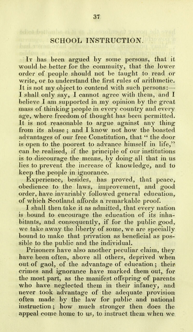 SCHOOL INSTRUCTION. It has been argued by some persons, that it would be better for the commuity, that the lower order of people should not be taught to read or write, or to understand the first rules of arithmetic. It is not my object to contend with such persons:— I shall only say, I cannot agree with them_, and I believe I am supported in my opinion by the great mass of thinking people in every country and every age, where freedom of thought has been permitted. It is not reasonable to argue against any thing from its abuse ; and I know not how the boasted advantages of our free Constitution, that  the door is open to the poorest to advance himself in life,'' can be realised, if the principle of our institutions is to discourage the means, by doing all that in us lies to prevent the increase of knowledge^ and to keep the people in ignorance. Experience, besides, has proved^ that peace^ obedience to the laws, improvement, and good order, have invariably followed general education^ of which Scotland affords a remarkable proof. I shall then take it as admitted, that every nation is bound to encourage the education of its inha- bitants, and consequently, if for the public good, we take away the liberty of some, we are specially bound to make that privation as beneficial as pos- sible to the public and the individual. Prisoners have also another peculiar claim, they have been often, above all others, deprived when out of gaol, of the advantage of education; their crimes and ignorance have marked them out, for the most part, as the manifest offspring of parents who have neglected them in their infancy, and never took advantage of the adequate provision often made by the law for public and national instruction; how much stronger then does the appeal come home to us^ to instruct them when we