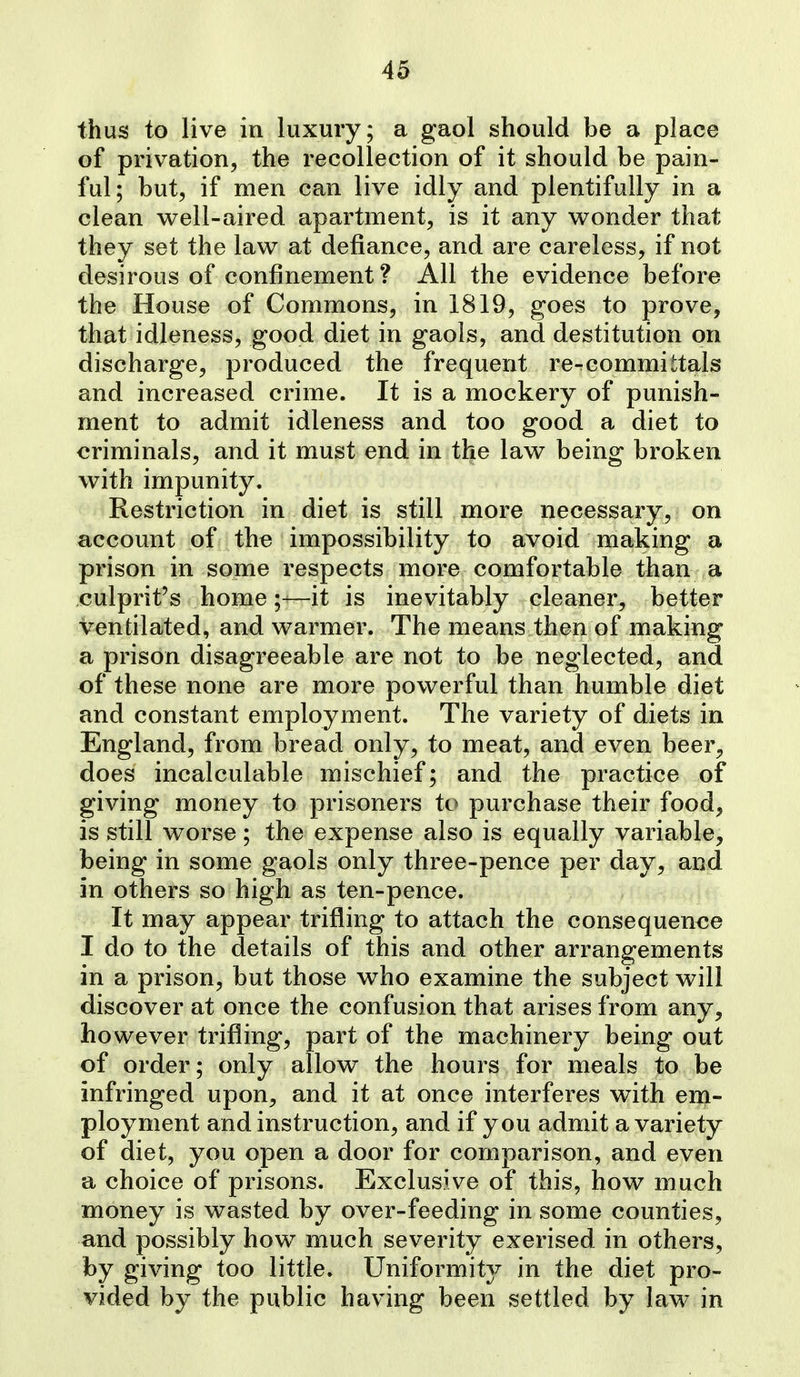thus to live in luxury; a gaol should be a place of privation, the recollection of it should be pain- ful; but, if men can live idly and plentifully in a clean well-aired apartment, is it any wonder that they set the law at defiance, and are careless, if not desirous of confinement ? All the evidence before the House of Commons, in 1819, goes to prove, that idleness, good diet in gaols, and destitution on discharge, produced the frequent re^committals and increased crime. It is a mockery of punish- ment to admit idleness and too good a diet to criminals, and it must end in the law being broken with impunity. Restriction in diet is still more necessary, on account of the impossibility to avoid making a prison in some respects more comfortable than a culprit's home;-—it is inevitably cleaner, better ventilated, and warmer. The means then of making a prison disagreeable are not to be neglected, and of these none are more powerful than humble diet and constant employment. The variety of diets in England, from bread only, to meat, and even beer^ does incalculable mischief; and the practice of giving money to prisoners to purchase their food, is still worse; the expense also is equally variable, being in some gaols only three-pence per day, and in others so high as ten-pence. It may appear trifling to attach the consequence I do to the details of this and other arrangements in a prison, but those who examine the subject will discover at once the confusion that arises from any, however trifling, part of the machinery being out of order; only allow the hours for meals to be infringed upon, and it at once interferes with em- ployment and instruction, and if you admit a variety of diet, you open a door for comparison, and even a choice of prisons. Exclusive of this, how much money is wasted by over-feeding in some counties, and possibly how much severity exerised in others, by giving too little. Uniformity in the diet pro- vided by the public having been settled by law in