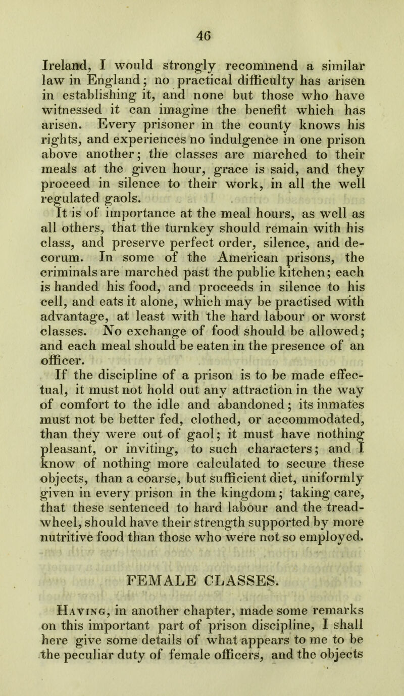 Ireland, I would strongly recommend a similar law in England; no practical difficulty has arisen in establishing it, and none but those who have witnessed it can imagine the benefit which has arisen. Every prisoner in the county knows his rights, and experiences no indulgence in one prison above another; the classes are marched to their meals at the given hour, grace is said, and they proceed in silence to their work, in all the well regulated gaols. It is of importance at the meal hours, as well as all others, that the turnkey should remain with his class, and preserve perfect order, silence, and de- corum. In some of the American prisons, the criminals are marched past the public kitchen; each is handed his food, and proceeds in silence to his cell, and eats it alone, which may be practised with advantage, at least with the hard labour or worst classes. No exchange of food should be allowed; and each meal should be eaten in the presence of an officer. If the discipline of a prison is to be made effec- tual, it must not hold out any attraction in the way of comfort to the idle and abandoned; its inmates must not be better fed, clothed, or accommodated, than they were out of gaol; it must have nothing pleasant, or inviting, to such characters; and I know of nothing more calculated to secure these objects, than a coarse, but sufficient diet, uniformly given in every prison in the kingdom ; taking care, that these sentenced to hard labour and the tread- wheel, should have their strength supported by more nutritive food than those who were not so employed. FEMALE CLASSES. Having, in another chapter, made some remarks on this important part of prison discipline, I shall here give some details of what appears to me to be the peculiar duty of female officers, and the objects