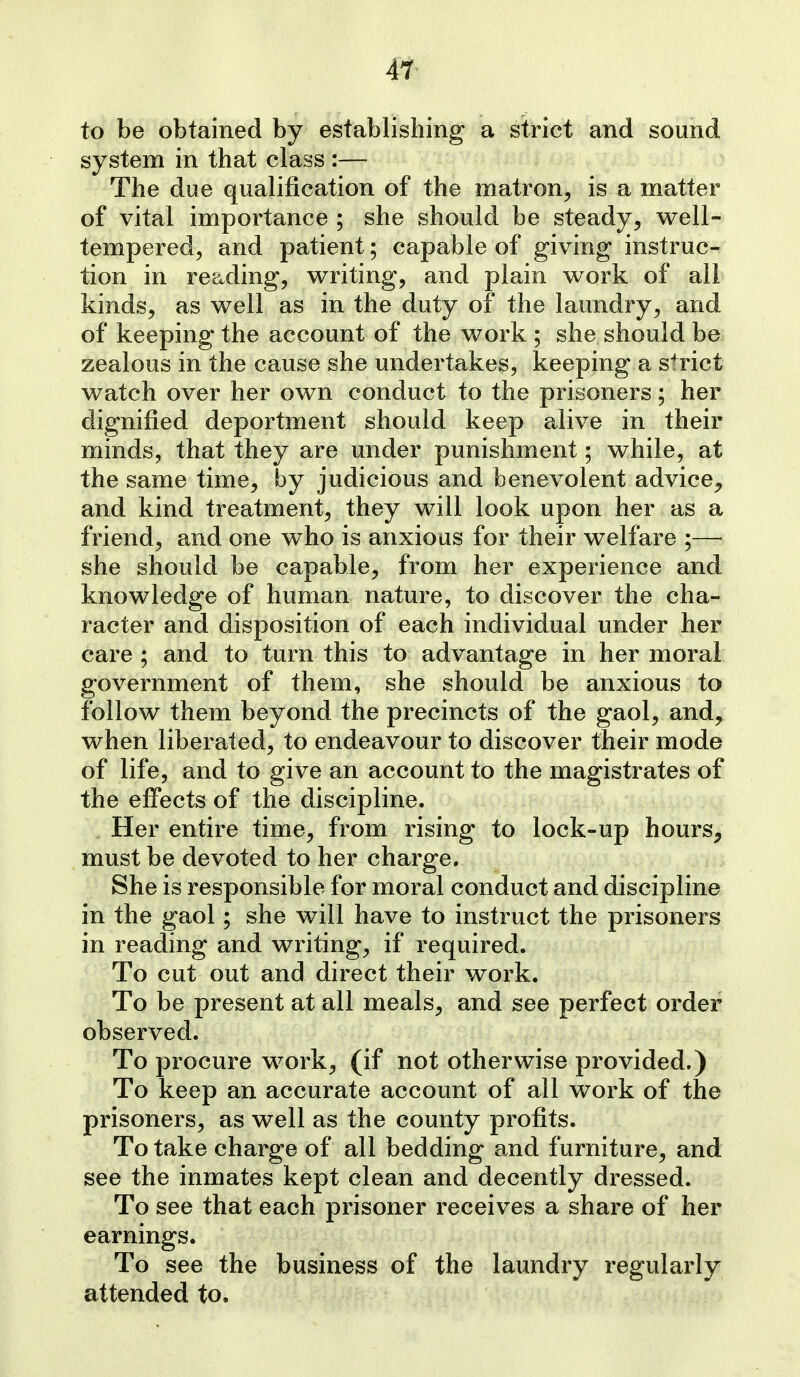 4T to be obtained by establishing a strict and sound system in that class :— The due qualification of the matron^ is a matter of vital importance ; she should be steady, well- tempered, and patient; capable of giving instruc- tion in reading, writing, and plain work of all kinds, as well as in the duty of the laundry, and of keeping the account of the work ; she should be zealous in the cause she undertakes, keeping a strict watch over her own conduct to the prisoners; her dignified deportment should keep alive in their minds, that they are under punishment; while, at the same time, by judicious and benevolent advice^ and kind treatment, they will look upon her as a friend, and one who is anxious for their welfare ;— she should be capable, from her experience and knowledge of human nature, to discover the cha- racter and disposition of each individual under her care ; and to turn this to advantage in her moral government of them, she should be anxious to follow them beyond the precincts of the gaol, and, when liberated, to endeavour to discover their mode of life, and to give an account to the magistrates of the effects of the discipline. Her entire time, from rising to lock-up hours, must be devoted to her charge. She is responsible for moral conduct and discipline in the gaol; she will have to instruct the prisoners in reading and writing, if required. To cut out and direct their work. To be present at all meals, and see perfect order observed. To procure work, (if not otherwise provided.) To keep an accurate account of all work of the prisoners, as well as the county profits. To take charge of all bedding and furniture, and see the inmates kept clean and decently dressed. To see that each prisoner receives a share of her earnings. To see the business of the laundry regularly attended to.