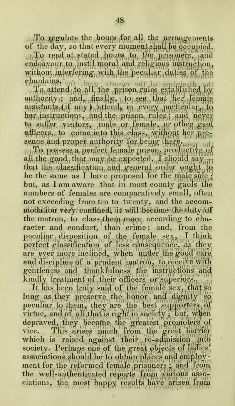 Xp jjpgwlate the hoif^:s, fpr all th,e a^raixgeme^ of the day, so that every mo^^oMf^^ ^^f^4.^tft^te4^,|^9iYtf.,fC^ endeavour to instil moral and religious instruction, ^vitliput, ^>>^iiij^ t^^ the ch^piai.^1 mt , vtiirroo Qrtt .'io sqi imo^Jb, edi 4 p, ^^tena[.tp,^u, tm pris^n^juies established by hgjfjngtji^uptions, .and the prison and r\^ye}] §i3ffjef., ,,Yisj|:pi'^5, ,mf|le, Qr female, or other se^ae and propeir authority fm^;bemg t]xe|;e^^^-^ ^^.j. . To possess a perfect female pri^om proq.uG^^ al] the good that may be e:^peq|:ed, J^hpulg.-^ay|~|]^ that the, classification ^i^d geiier^i ,order ought ''|o be the same as I have proposed for the m?4^ S^^^ i but, as I am avi^are that in most county gaots the numbers of females are comparatively small, often not exceeding from ten to twenty, and the accom- modation very confined!, wlill become the duty/of the matron, to class ;them mpre according to cha- racter and conduct, than crime; and, from the peculiar dispositipn^ of^ the female sex, I tkink perfect classificat^on^yf^^^^ are ever more inclmed, when under the goocf'cai;e! and discipline of a prudent matron, to receive wit^i gentleness and thankfulness the instructioiis and kindly treatment of their officers or superiors./ j It has been truly said of the female sex, that so long as th^y preserve the honor and dignity so, peculiar to them, they are the best supporters^of virtue, and pf all that is right in society ; but^ w]ben depraved, they become the gTeatest pronrioteps p,f vice. This arises much from the great barrier which is raised against theii* re-admissiori info society. Perhaps one of the ^reat objects of ladie^'j associations should be ip o^blain^^ and employ- ment for the reformed female p^ the well-authenticated r^popts fi^om jv'iaripus asso- eiations, the, most liappy resulf^s have