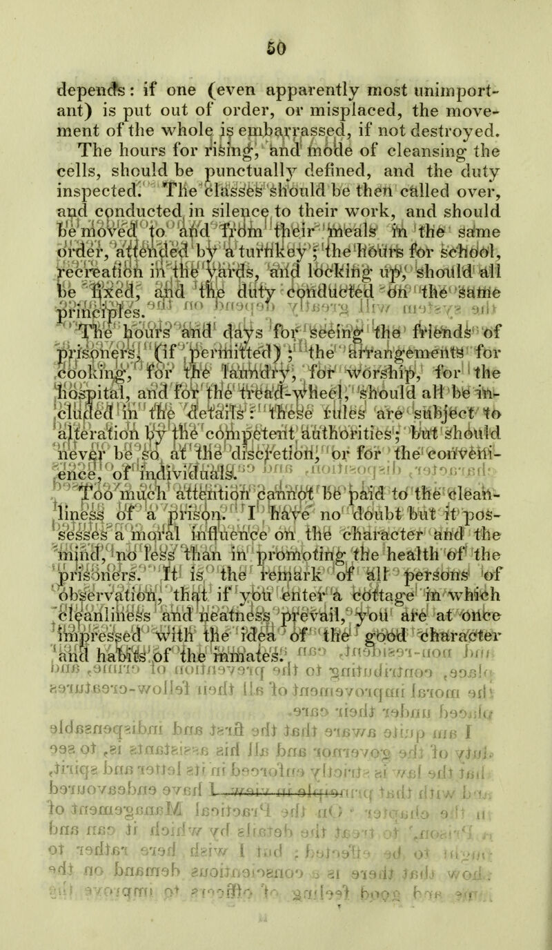 depeiicfs: if one (even apparently most unimport- ant) is put out of order, or misplaced, the move- ment of the vi^hole i§ emba^rrass.ed, if not destroyed. The hours for rifein^, knd' hioiie of cleansing the cells, should be punctually defined, and the duty inspected? The cMss'fefe 'should be then called over, and conducted^ in silence to their v^^ork, and should Wm(U^ei ^to''M Jn the s^me Drilei',''a'i(I^M for schd(^l, Veci^afi in4te^Mriis, Wfl Bmh'^ u)SV ^hotiM' ^ll be' fixed, aiid ^tfije Miy ^^MM\:ii^A^Hti HM'^^^^ ''^h'e' hbufe' and' da^s 'fof'Seeing* the Mfe^di'of ^p^/soners, (if peritiitted) ^ the arrangements for .choking, for the lai'uHdty; fot^^ ^ for' the jliospital, and for the tread-heel,shduld ali bie iVii- jcliided in the details : these rules are sttbj^ct alteration by tiie cdmpeterit iduthorities'; but ^h6uld never be so at the disci'e tiha^/^bt for \the coiT^^Mt ^nce, of individuals. i''^f'<''jv :- -(if. . '^'foo ^much' attention' (iann^' 156 * ^kM to'the^ <!lfeato- ^li^e^_^oT a prison, t 1ikr^ n&''dd^^ ses^s^a moral influence on tll8 character ^iid the ^injntf,^jno less than in promoting the health of' the ^J)risonars. It is the remark of Ml ■ |)er^dM 'of Observation, that if you enter a cottage M wW=eh ^cleanliness and neatness prevail, you ai^e at bribe 'impressed with the idea of the got^ '(ih^Ycidib'r '!m. MXm>r^ihk^'mrtiaie^^ ^^^5-^ .mmme-i^uoa him ijim ^t)Lav[o io uoiTii ; ^ ->dt oi ^^nitudranoo .sorAn iiQiJJlso'io-wolIsl narit Hb 'io Inamsvo'iqmi Imom '^fh .9ii30 'liodi labfju hsoyAq 098 ot aJnx5l8i?RB airf bn>6 lomavo'g srh 'io yjuh .ihiqg bfiB loml ajf rir bBoioln-i ^llohj^ cti rr^il ->flt tiiii bo'ffjovBsbna svsd 1 ,w-aiv iir elqioni'tq tbril xitiw Lajs bnj3 nBo jf Ao'iAw jA gbeJab odt fsb OT ledim s-iofl deiw 1 tud ; hb^^^{l u« . ^dt no hriBmeb euohnoi^^no') ai e-imU :imb wod.i