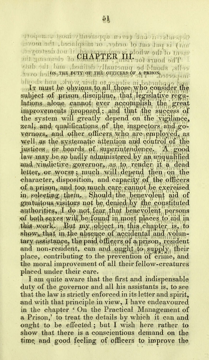 0M70'it??9i) ioii '^^-^f^mP fif lodw odtlo imm' subject o| ^ipi^gn,. discipline J that legislative regu- lations alone iQawot ever accQxn|>Jisjb^^ the great improvements proppsefl; an(J th^^t itlip success ojF the system will greatly depend on tlie vigilcince, zeal^ .^nd. qualifications , of tlje, in^jpectors and go- vernors, and, other , qfficers who are employed, as well as the, ^yst^matic attention and contrQl of the ju;Sti,(|egpr,,^^ard^, of , superintfnclenp^.^^ ^I^y^oocl law may be Sjo bc^dly adjpainist^i'ed by an iiriq^ualffi and jvinjdictive^ goy^rnor^^.a^^^ it a dead lettQ¥j(,OTy(>yo^3f 5;;mi|pl^..w4^^^ then on the character, disposition, and capacity of the officers of a,prison, and too; mu,cja carq. p^nnot be exercised, in^. gQlecting them^ Should; tlie be^^ aid pf gratuitous, yisi^fcs Uf>t be, denied by the constituted authpritief ,.^|I^d9 XiQt, fear that benevolen|:^ persons of b^th; S€^:|^e^|wiy, le:fou in most pIaees?toJai4 ^P- shpwi, that in,,the ef^bsence of s^ccidental and volun- tary assi^taj^e^^ the paid officer's of a prison, resident and non-resident, can and ought to supply, their place, contributing to the prevention of crime, and the moral improvement of all their fellow-creatures placed under their care. I am quite aware that the first and indispensable duty of the governor and all his assistants is, to see that the law is strictly enforced in its letter and spirit, and with that principle in view, I have endeavoured in the chapter ' On the Practical Management of a Prison,' to treat the details by which it can and ought to be effected ; but I wish here rather to show that there is a conscientious demand on the time and good feeling of officers to improve the
