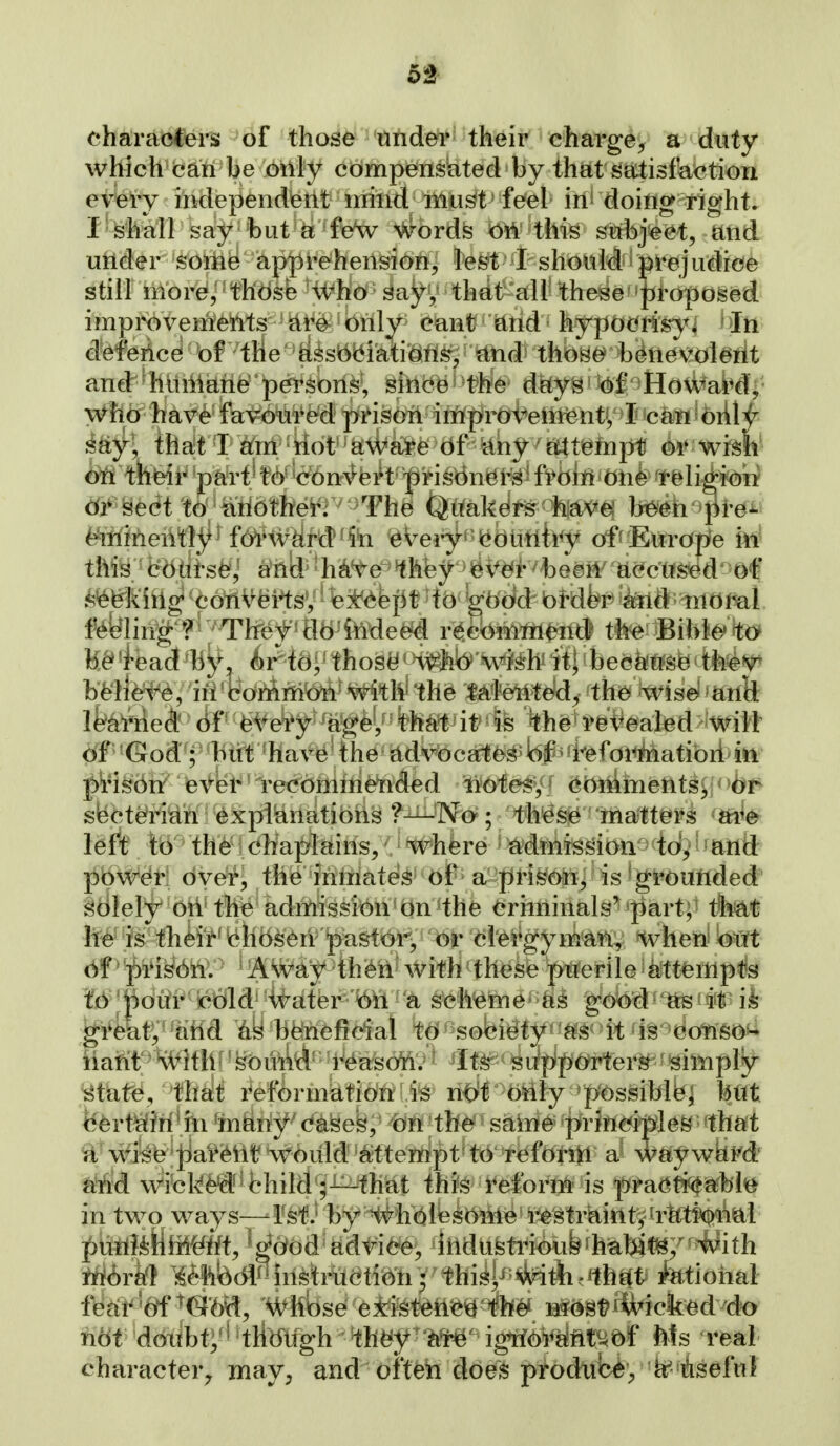 52^ ehztraoCei'S of those tindei*' their charge^ a duty which can be only compensated by that satisfaction eybiy independeilt • miild imi^ feel in^ doiflg right. I shall say but a feV #ordfe Oi4 this subject, and utider some apprehension, le^t I should prejudice still iilor^, •fh'd^fe %ho sayy thdt all' these|]iropos^d improvemeMs are only cant and hypot^ri^^i In defence of the associations, and those^ b^tie\?olMt and^^^hliiliane'persons', since the dety^'M/^Hd^abd^- who have favoured prison iniproveni^nt^,'^5jk3MlS6rll^ say, that I am not aware of any atttisinpf ^^ wim' ^fi their part^ t6*V6n^fe^t' -prisbn^i-^^ fl^biwbtik ^tbli^^^ dis sect to anothei^r^^^The Quakdi^<%|gi><^^ }jp&^h^^Hi-^ ^itliheiltly forW^M^fe every cc)uttii<y offEurdpfe itt^ this edttrs^j anld^'h^e ^hey !^\^€fr ^beeM^ acctised of .^fefekiilg cotlV^HsV except to good order and nioml. feeling ? ; Tlfef' flo indeed recommend the Biblc' to be*'iead 'by, irtei;'tho9(^ who wish it; because tlie^r bMiefe, iii'boiAmk^^^^i'th^ this talented, tte Wiselfanfe le^al'rieA df feVefy agey^ it is the retreated'wilt of God ; blit hav^e the advocates of reforMatibii^itt pi'is6n' ever recbmmended liotesy' (^biilmetit^^l< >bf^ siecterian explianations ?—No ; these matters are left to the chaplains, where admission to, and power: bvei% the inmates of a pH^oh^ is ^grouiided' sdlely on the admission on *the eriminals^'part, thM he is their chosen pastor, or ci'ei*gymai^, when bwt bf' ^)ris(:)n. AWay thi6n with these ptferile a;ttfempfe lb j|)biir cold water bh a scheme'gobt^^ as it ii ^i4aty''and as beneficial to sobi^ty-ft'S^ it is c iiahit 'WithI' ^buM^''i'^asbftV ^ Itr' ^upipb^rteri^ ■' sirnply mim. '^m^ ^ef^rmkttMlfe n^t b^l^^ Mttt iSbvMM^in ^iniiif^(fk^ek,' -bn th^ saiiie prjftd|xlefe^ 'that Ti wise Jjai*61it would attempt to refbriii a way wkM sttid wibkM^fchild'^J^h^t thfe'i^efbrlB is fra^m^hW in two ways—rsHJ by H^hblesbnie restraint^'rtttibtt^l pUflttHiM'^^t, ^ ^bbd advice, ihdustrioub hu}^^/' With iriirfe} l^^%lbdi3iil^tm(jtib*h; this^^ #i^..'lh^ti fetio fea^'ttf ^d'byf, Whbse eiistenc^ th^ Mbst>kicked do hbt dbiibty^ 'tliblfgh th^y ^ir^ ignioraiit^^bf Ms real character^ may, and ofteh does prodiib^, isefuf