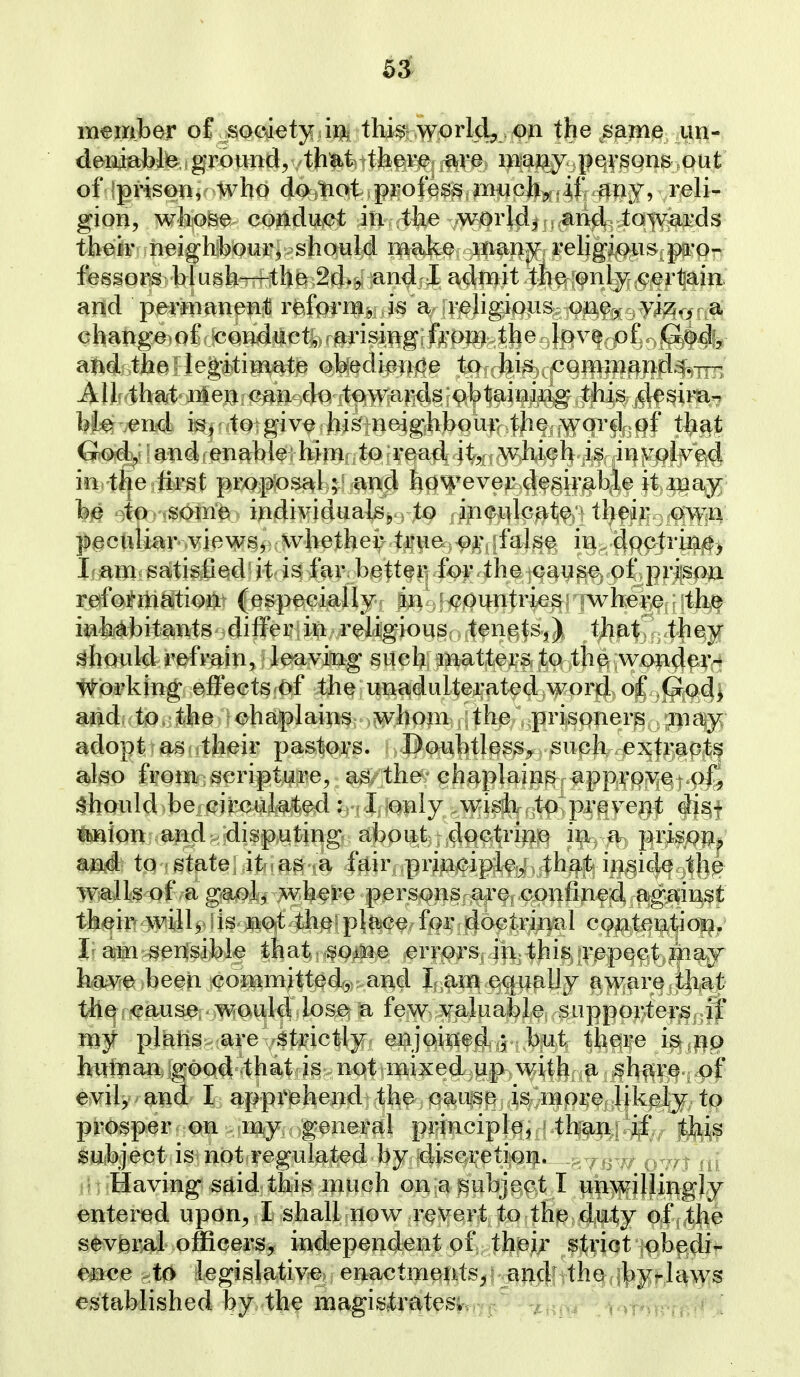member of society in this world^ .oa the same un- deniable ground, that there f^ve iBajj^y. pqysons out of Iprisen, who da}tiotsp35ofes^ muchj^sif. ^ny, reli- gion, whose conduct in the world, and towards their neighbour, should make many rehgious pro- fessors blush—the 2d., and I admit the only cer^aiii. and permanent reform, is a religious one, viz., a change^of conduct,, arising from the love of Godfj; and the; legitimate obedience to his command.^.ttt, Allf that n4eij.<?^ii'--dQ^towards obtaitn'ng this desimr* bte .end is,-to give his neigh])our the word of that God>y 'a.nd I enable hiiu to read it, which is involved in the ftrst proposal; and however desirab.le it ina^ be to soma individuals, to inculcate their own peculiar views, whether true or false in doctrine^ Lam satisfied it is far, better? for.the c^use of pi-ison reformation (especially in -countries where the inhabitants differ in religious tenets,) that they should refrain, le^aving such matters to the,yvx>}i^^X(^^ v^brlung effects of the unadulterated word of Go^j and to, the chaplains whoin the prisquer^ ma^y adopt as< their pastors. Doubtless, suph^.p^^f^j^p^t^ also from scripture, as the chaplains approyet-pC should-be_circulated: I only w^isli to prevent di^f teion-aadr/disputing about doctrine in a prii^oij^ and to state it as a fair principle, that inside the wails of a gaol, w^here persons are confined against their will, is not the place for dociriiud contentior^. I am sensible that sOiiie errors in this repect ma»j have been committed, and I am equally aware that the cause would lose a few valuable supporters ;if my plans are strictly enjoi^ied,,; but thqi^'e ipttJ^Q hutnan good that is not mixed up with a share of evil, and I apprehend the cause is more likely to prosper on my general principle, ^thr^fl:4^ji^*.y subject is not regulated by disci'etion. Having said this nuich on a subject I unwillingly entered upon, I shall now-r^^Xfe^rt to the duty of the several officers, independent of their strict obedi^- ence to legislative enactme|its^; an^; 4hQ;i|)yf,Ji^\y$ established by the magis,trateskr/ji'^ -^t.^oi \^\T*^vff/d I