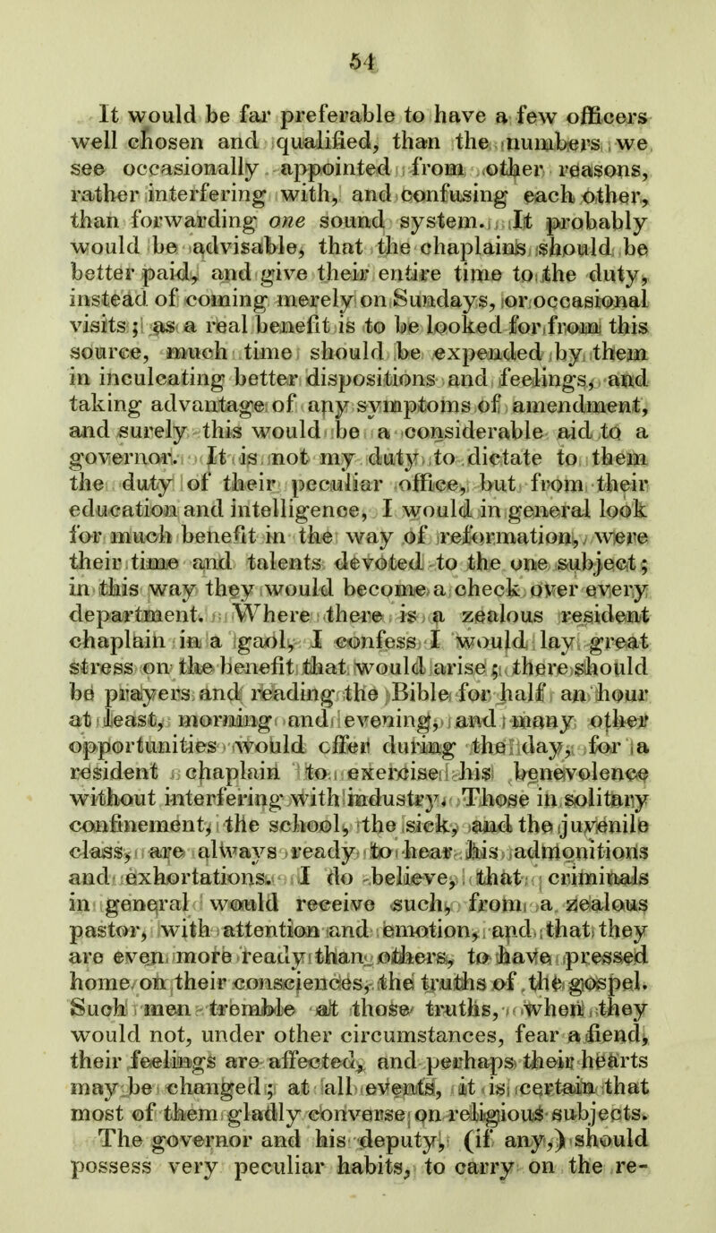 It would be fai' preferable to have a few officers well cLosen and qualified, than the numbers we see occasionally appointed from other reasons, rather interfering with, and confusing each other, than forwarding one sound system., It probably would ba *^dvisablej that the chaplainis shjould be better paid^ and give their entire time touthe duty, instead of coming merely on Sundays, lor.occasiQiital visits;;! :!^(ja rieal benefit is to be looked forifi^mi this source, much time should be expended by them in inculcating better dispositions and feelingsj aixd taking advantage; of ajiy symptoms of amendment, and surely this would be a considerable aid to a governor. It is not my duty .to dictate to them the duty of their peculiar office, but from their education and intelligence, I vi^ouldan general look for much benefit in the way of reformation,, wiem their time and talents devoted to the one subject ; in this way they .would becomea check; oKer weriy department. Where there is a zealous resideBt chaplain in a gaol, I confess I would lay great stress on the benefit tliat would arise; there should be piiaiyers and reading the Bible for half an hour at least, morning and evenings i and i mmy o^k^^ opportunities would cfFeit durimg theLday, for resident chaplain to.i exericisekhi^; bene^volen^^ without interfering with'indust^3^4 Tliose in solit^y confinement^ the school^ the sick, tbet jju^v^ienilB class^ are ali\^ays ready to i heai? Jiis > >adriionitioiis and exhortations. I do believe, i ihtnt . ; criminals in general would receive such,, froiiii a jealous pastor, with attention iand emotion^; apd,.that> they are even, more ready'thani-o&ers, to have pressed home on their consciences,,;thei trutlis of the gospel. Such men treniMe jalt tho^B^ truths, K.Wheii/they would not, under other circumstances, fear a jfiend> their feefegs are aff*ected^ and perhaps^ thein heltrts mayiMi changedat: iall evenfi, it. i^^s jcei^t^i^ithat most of them gladly converse«qn relisgiou^- 6(itbjects. The governor and his deputyy (if any^)-should possess very peculiar habits^ to carry on the re-