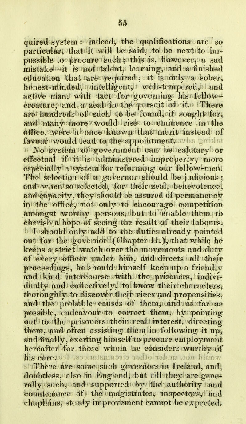 quired system: indeed, the qualifications are so partimria^Fj that it will be said, to be next to im- possibte to procure sueh; this is, howeverv^a sad misteke^it is not talent, letirning^ and a finished education that are required ^ it is only a feober, honefet-nkindedy m intelligenty well-tempered, and active nian, with tax^t- fm governing his fellow- creatare^ and a zeal in* the pursuit of it. Th^re are hundreds' of such to be found, if sought for, a^i'd ^ mtihy^ t^^T0 / wotrld• i ris© to tninenee in the office, were it= oncB known ' that merit instead^ of favour would lead to the appoihtmBnt;^. / i ^ v' n A ^\ No system 6f government i mw h^i ^ salutary' or effe<?tual if it is administered improperlyy more especially^ a'system for reforming our fellow*-meili The selection of a gotemor should be judicioub'l and when so selected, for their zeal, benevolencej and capacity, they should be assured of permanencjT^ iflf'^he offic<^, tiot'0Ktly to encourage competition amongst worthy persons, but to enable them tb cherish a hope of seeing the result of thmr labour^; ' I should only add to the duties already pointed out«for the governor (Chapter II.that while he keeps a strict watch over the movements and duty of e\^ery officer m^lei* hiiit, and directs all their proceedings, Iw^should' himself keep up a friendly and kind' intei-fciourse with the prisoners, indivi- dually and^ollectivelj^^j to know their characters^ thorbughly to discover theii vices and ^propensitiefe*; arid the prbba?ble cajiises of Ihemy and as far as possible, endeavour ^ to correct them, by pointing out to the prisoners thdir reali interest^ directing them, and often assisting them in following it up, and finally, exerting himself to procure employment hereafter for those whotn he considers worthy of his oarejii --^ '('Uiikinu^yn'y •i''^d:io 'ctpbnij Joia Muow There toe?Boin^-'shoh gbrterribrsfin I-peMrf, and!, doubtless, also in England| but till they are gene- rally mch, and supported by the authority and countenance of the magistrates^ inspectors, and chapMns^ steady iitiprovenaent caimot be expected*