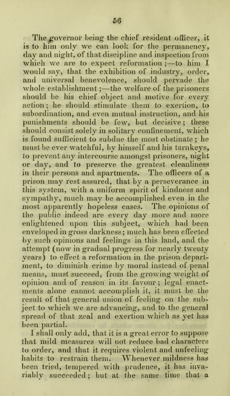The governor being the chief resident officer^ it is to him only we can look for the permanency, day and night, of that discipline and inspection from which we are to expect reformation ;—to him I would say, that the exhibition of industry, order, and universal benevolence, should pervade the whole establishment;—the welfare of the prisoners should be his chief object and motive for every action; he should stimulate them to exertion, to subordination, and even mutual instruction, and his punishments should be few, but decisive; these should consist solely in solitary confinement, w^iich is found sufficient to subdue the most obstinate ; he must be ever watchful, by himself and his turnkeys, to prevent any intercourse amongst prisoners, night or day, and to preserve the greatest cleanliness in their persons and apartments. The officers of a prison may rest assured, that by a perseverance in this system, with a uniform spirit of kindness and sympathy, much may be accomplished even in the most apparently hopeless cases. The opinions of the public indeed are every day more and more enlightened upon this subject, which had been enveloped in gross darkness; much has been effected by such opinions and feelings in this land, and the attempt (now in gradual progress for nearly twenty years) to effect a reformation in the prison depart- ment, to diminish crime by moral instead of penal means, must succeed, from the growing weight of opinion and of reason in its favour ; legal enact- ments alone cannot accomplish it, it must be the result of that general union of feeling on the sub- ject to which we are advancing, and to the general spread of that zeal and exertion which as yet has been partial. I shall only add, that it is a great error to suppose that mild measures w^ill not reduce bad characters to order, and that it requires violent and unfeeling habits to restrain them. Whenever mildness has been tried, tempered with prudence, it has inva- riably succeeded; but at the same time that a