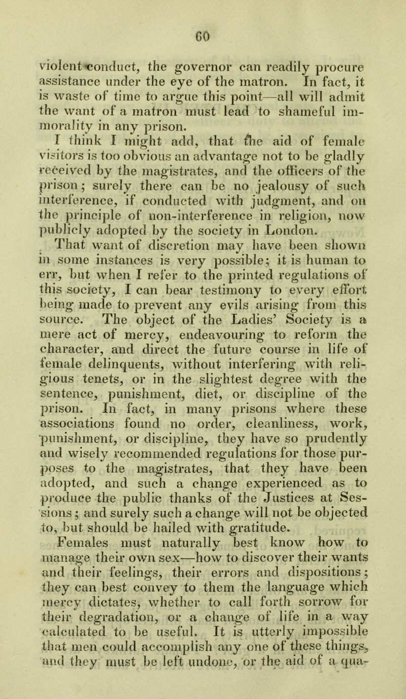 GO Wolent conduct, the governor can readily procure assistance under the eye of the matron. In fact, it is waste of time to argue this point—all will admit the want of a matron must lead to shameful im- morality in any prison. I think I might add, that tlie aid of female vi^sitors is too obvious an advantage not to be gladly received by the magistrates, and the officers of the prison; surely there can be no jealousy of such interference, if conducted with judgment, and on the principle of non-interference in religion, now publicly adopted by the society in London. That want of discretion may have been shown in some instances is very possible; it is human to err, but when I refer to the printed regulations of this society, lean bear testimony to every effort being made to prevent any evils arising from this source. The object of the Ladies' Society is a mere act of mercy, endeavouring to reform the character, and direct the future course in life of female delinquents, without interfering with reli- gious tenets, or in the slightest degree with the sentence, punishment, diet, or discipline of the prison. In fact, in many prisons where these associations found no order, cleanliness, work, punishment, or discipline, they have so prudently and wisely recommended regulations for those pur- poses to the magistrates, that they have been adopted, and such a change experienced as to produce the public thanks of the Justices at Ses- sions ; and surely such a change will not be objected to, but should be hailed with gratitude. Females must naturally l3est know how to manage their own sex—how to discover their wants and their feelings, their errors and dispositions; they can best convey to them the language which mercy dictates, whether to call forth sorrov/ for their degradation, or a change of life in a way calculated to be useful. It is utterly impossible that men could accomplish any one of these things^ and they must be left undone, or the aid of a qua-