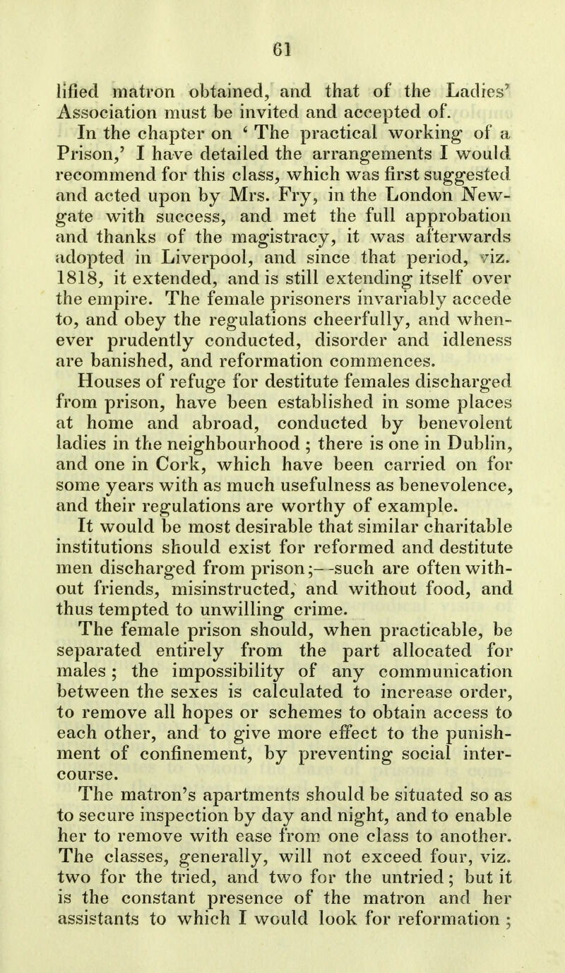 iified matron obtained, and that of the Ladies' Association must be invited and accepted of. In the chapter on ' The practical working of a Prison/ I have detailed the arrangements I would recommend for this class, which was first suggested and acted upon by Mrs. Fry, in the London New- gate with success, and met the full approbation and thanks of the magistracy, it was afterwards adopted in Liverpool, and since that period, viz. 1818, it extended, and is still extending itself over the empire. The female prisoners invariably accede to, and obey the regulations cheerfully, and when- ever prudently conducted, disorder and idleness are banished, and reformation commences. Houses of refuge for destitute females discharged from prison, have been established in some places at home and abroad, conducted by benevolent ladies in the neighbourhood ; there is one in Dublin, and one in Cork, which have been carried on for some years with as much usefulness as benevolence, and their regulations are worthy of example. It would be most desirable that similar charitable institutions should exist for reformed and destitute men discharged from prison;- -such are often with- out friends, misinstructed, and without food, and thus tempted to unwilling crime. The female prison should, when practicable, be separated entirely from the part allocated for males; the impossibility of any communication between the sexes is calculated to increase order, to remove all hopes or schemes to obtain access to each other, and to give more effect to the punish- ment of confinement, by preventing social inter- course. The matron's apartments should be situated so as to secure inspection by day and night, and to enable her to remove with ease from one class to another. The classes, generally, will not exceed four, viz. two for the tried, and two for the untried; but it is the constant presence of the matron and her assistants to which I would look for reformation ;