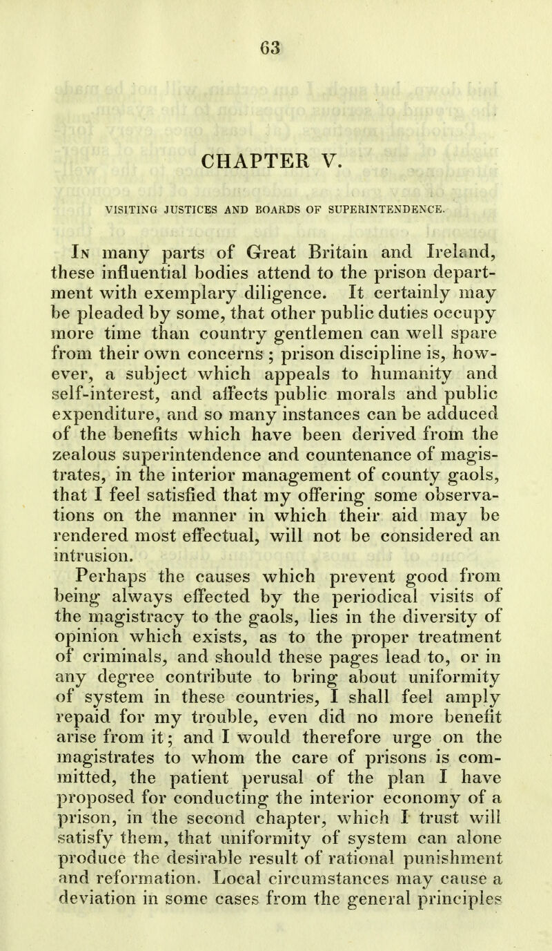 CHAPTER V. VISITING JUSTICES AND BOARDS OF SUPERINTENDENCE. In many parts of Great Britain and Ireland, these influential bodies attend to the prison depart- ment with exemplary diligence. It certainly may be pleaded by some, that other public duties occupy more time than country gentlemen can well spare from their own concerns ; prison discipline is, how- ever, a subject which appeals to humanity and self-interest, and affects public morals and public expenditure, and so many instances can be adduced of the benefits which have been derived from the zealous superintendence and countenance of magis- trates, in the interior management of county gaols, that I feel satisfied that my offering some observa- tions on the manner in which their aid may be rendered most effectual, will not be considered an intrusion. Perhaps the causes which prevent good from being always effected by the periodical visits of the magistracy to the gaols, lies in the diversity of opinion which exists, as to the proper treatment of criminals, and should these pages lead to, or in any degree contribute to bring about uniformity of system in these countries, I shall feel amply repaid for my trouble, even did no more benefit arise from it; and I would therefore urge on the magistrates to whom the care of prisons is com- mitted, the patient perusal of the plan I have proposed for conducting the interior economy of a prison, in the second chapter, which I trust will satisfy them, that uniformity of system can alone produce the desirable result of rational punishment and reform^ation. Local circumstances may cause a deviation in some cases from the general principles