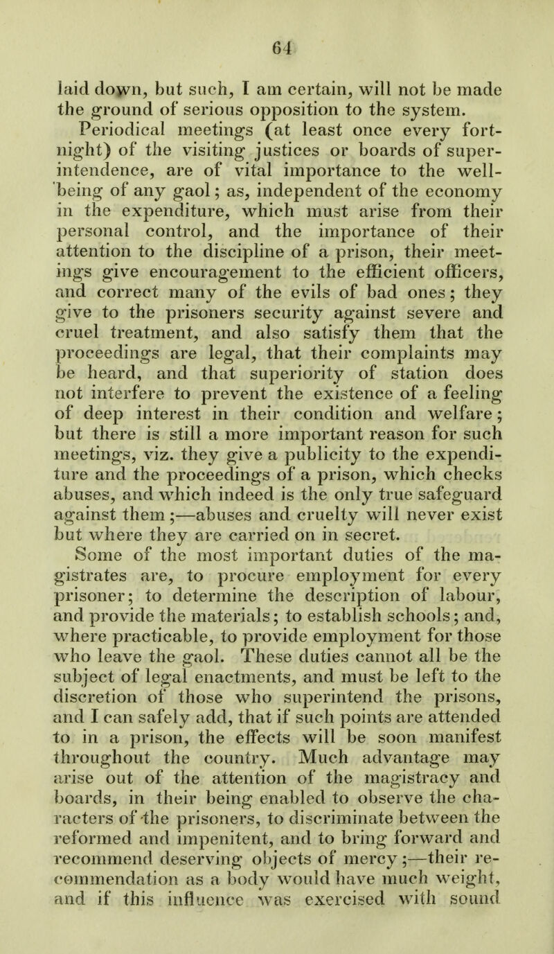laid down, but such, I am certain, will not be made the ground of serious opposition to the system. Periodical meetings (at least once every fort- night) of the visiting justices or boards of super- intendence, are of vital importance to the well- being of any gaol; as, independent of the economy in the expenditure, which must arise from their personal control, and the importance of their attention to the discipline of a prison, their meet- ings give encouragement to the efficient officers, and correct many of the evils of bad ones; they give to the prisoners security against severe and cruel treatment, and also satisfy them that the proceedings are legal, that their complaints may be heard, and that superiority of station does not interfere to prevent the existence of a feeling of deep interest in their condition and welfare; but there is still a more important reason for such meetings, viz. they give a publicity to the expendi- ture and the proceedings of a prison, which checks abuses, and which indeed is the only true safeguard against them ;—abuses and cruelty will never exist but where they are carried on in secret. Some of the most important duties of the ma- gistrates are, to procure employment for every prisoner; to determine the description of labour, and provide the materials; to establish schools; and, where practicable, to provide employment for those who leave the gaol. These duties cannot all be the subject of legal enactments, and must be left to the discretion of those who superintend the prisons, and I can safely add, that if such points are attended to in a prison, the effects will be soon manifest throughout the country. Much advantage may arise out of the attention of the magistracy and boards, in their being enabled to observe the cha- racters of the prisoners, to discriminate betv/een the reformed and impenitent, and to bring forward and recommend deserving objects of mercy;—their re- commendation as a body would have much weight, and if this influence ^vas exercised M^ith sound