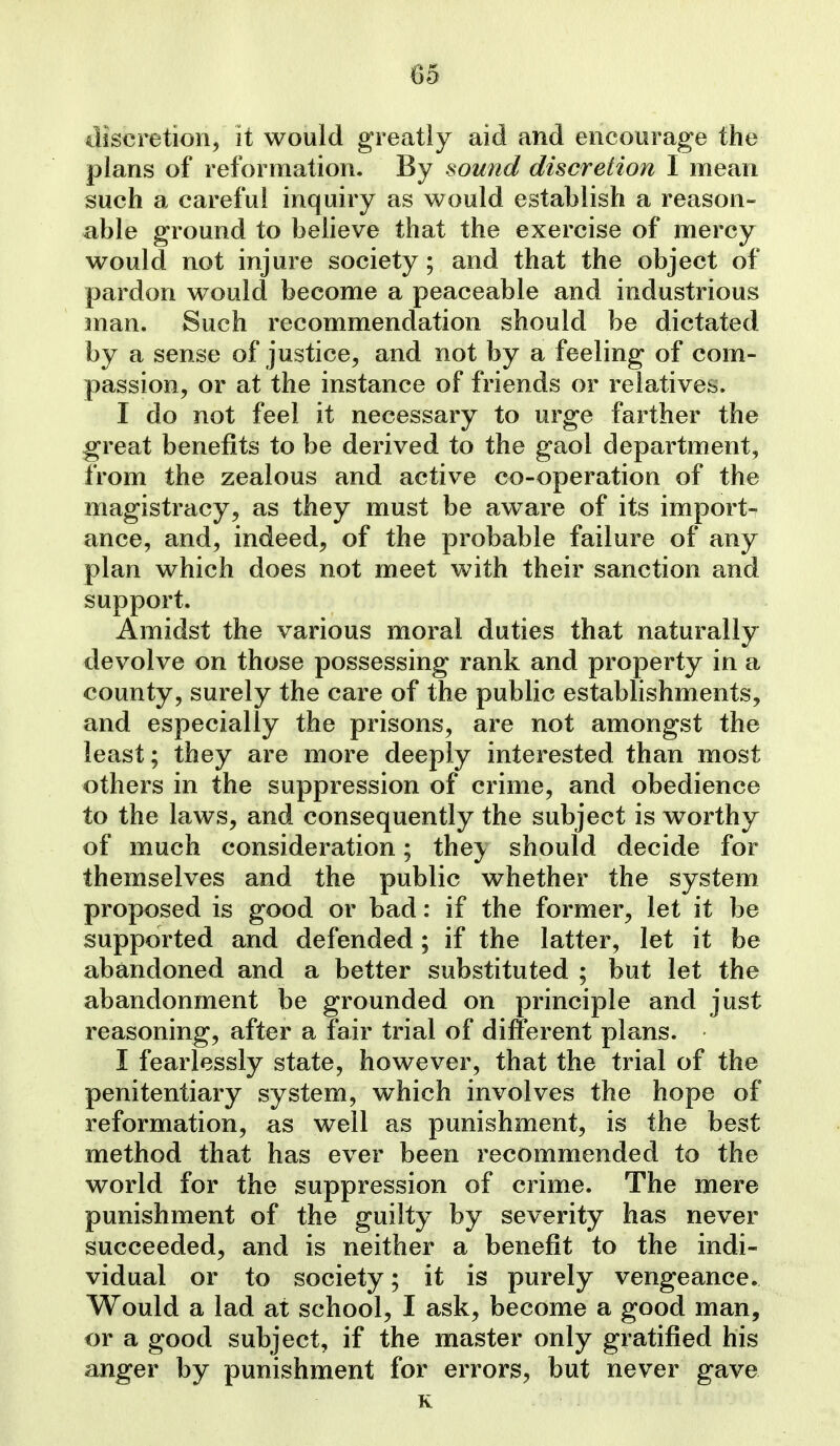 discretion, it would greatly aid and encourage the plans of reformation. By sound discretion I mean such a careful inquiry as would establish a reason- able ground to believe that the exercise of mercy would not injure society; and that the object of pardon would become a peaceable and industrious man. Such recommendation should be dictated by a sense of justice, and not by a feeling of com- passion, or at the instance of friends or relatives. I do not feel it necessary to urge farther the great benefits to be derived to the gaol department, from the zealous and active co-operation of the magistracy, as they must be aware of its import- ance, and, indeed, of the probable failure of any plan which does not meet with their sanction and support. Amidst the various moral duties that naturally devolve on those possessing rank and property in a county, surely the care of the public estabhshments, and especially the prisons, are not amongst the least; they are more deeply interested than most others in the suppression of crime, and obedience to the laws, and consequently the subject is worthy of much consideration; the}, should decide for themselves and the public whether the system proposed is good or bad: if the former, let it be supported and defended; if the latter, let it be abandoned and a better substituted ; but let the abandonment be grounded on principle and just reasoning, after a fair trial of different plans. I fearlessly state, however, that the trial of the penitentiary system, which involves the hope of reformation, as well as punishment, is the best method that has ever been recommended to the world for the suppression of crime. The mere punishment of the guilty by severity has never succeeded, and is neither a benefit to the indi- vidual or to society; it is purely vengeance. Would a lad at school, I ask, become a good man, or a good subject, if the master only gratified his anger by punishment for errors, but never gave K