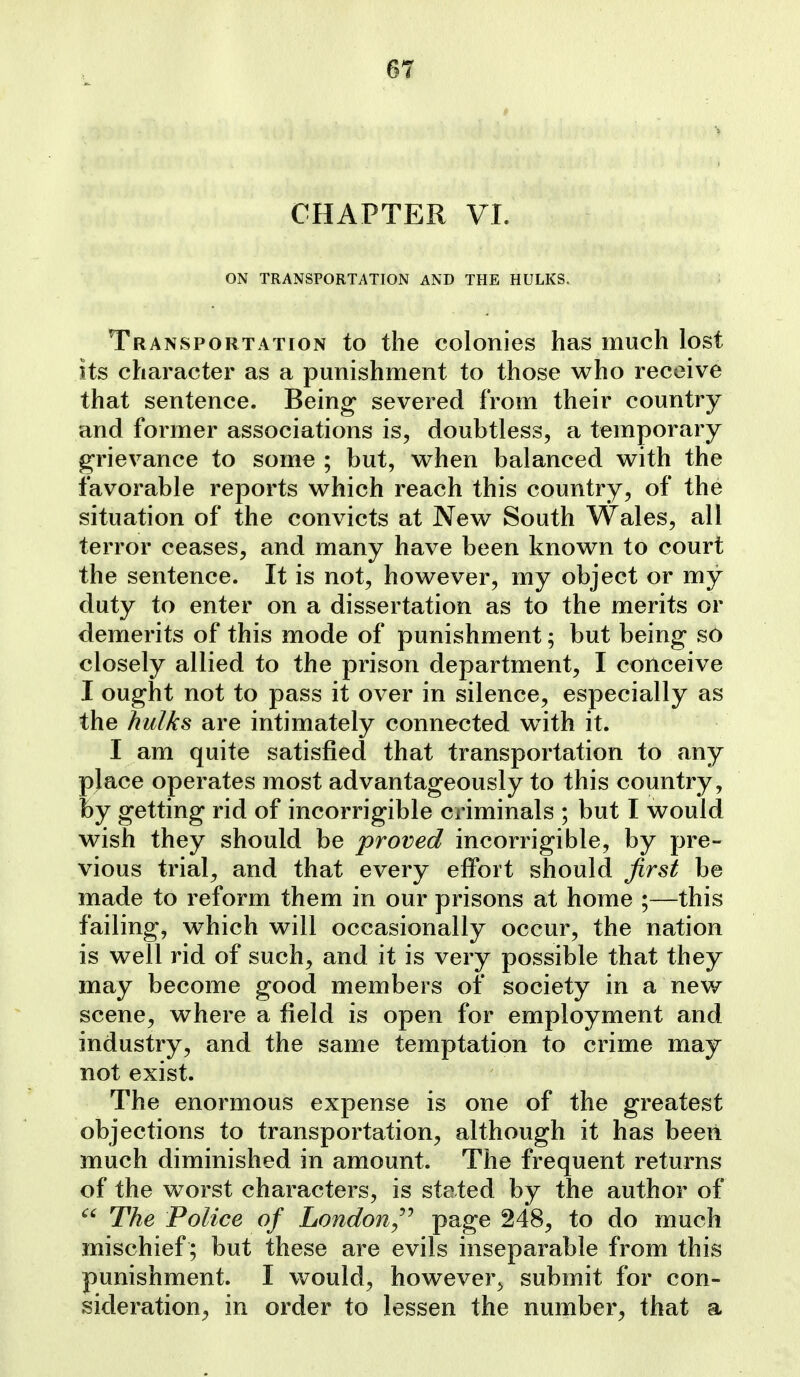 CHAPTER VI. ON TRANSPORTATION AND THE HULKS. ; Transportation to the colonies has much lost its character as a punishment to those who receive that sentence. Being severed from their country and former associations is, doubtless, a temporary grievance to some ; but, when balanced with the favorable reports which reach this country, of the situation of the convicts at New South Wales, all terror ceases, and many have been known to court the sentence. It is not, however, my object or my duty to enter on a dissertation as to the merits or demerits of this mode of punishment; but being so closely allied to the prison department, I conceive I ought not to pass it over in silence, especially as the hulks are intimately connected w^ith it. I am quite satisfied that transportation to any place operates most advantageously to this country, by getting rid of incorrigible criminals ; but I would wish they should be proved incorrigible, by pre- vious trial, and that every effort should first be made to reform them in our prisons at home ;—this failing, which will occasionally occur, the nation is well rid of such, and it is very possible that they may become good members of society in a nev/ scene, where a field is open for employment and industry, and the same temptation to crime may not exist. The enormous expense is one of the greatest objections to transportation, although it has beeii much diminished in amount. The frequent returns of the worst characters, is stated by the author of The Police of London^'''' page 248, to do much mischief ; but these are evils inseparable from this punishment. I would, however^ submit for con- sideration^ in order to lessen the number, that a