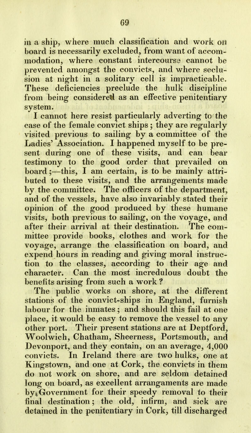 in a ship, where much classification and work on board is necessarily excluded, from want of accom- modation, where constant intercourse cannot be prevented amongst the convicts, and where seclu- sion at night in a solitary cell is impracticablcc These deficiencies preclude the hulk discipline from being considered as an effective penitentiary system. I cannot here resist particularly adverting to the case of the female convict ships; they are regularly visited previous to sailing by a committee of the Ladies' Association. I happened myself to be pre- sent during one of these visits, and can bear testimony to the good order that prevailed on board;—this, I am certain, is to be mainly attri- buted to these visits, and the arrangements made by the committee. The officers of the department, and of the vessels, have also invariably stated their opinion of the good produced by these humane visits, both previous to sailing, on the voyage, and after their arrival at their destination. The com- mittee provide books, clothes and work for the voyage, arrange the classification on board, and expend hours in reading and giving moral instruc- tion to the classes, according to their age and character. Can the most incredulous doubt the benefits arising from such a work ? The public works on shore, at the different stations of the convict-ships in England, furnish labour for the inmates; and should this fail at one place, it would be easy to remove the vessel to any other port. Their present stations are at Deptford^ Woolwich, Chatham, Sheerness, Portsmouth, and Devonport, and they contain, on an average, 4,000 convicts. In Ireland there are two hulks, one at Kingstown, and one at Cork, the convicts in them do not work on shore, and are seldom detained long on board, as excellent arrangaments are made by% Government for their speedy removal to their final destination; the old, infirm, and sick are detained in the penitentiary in Cork, till discharged