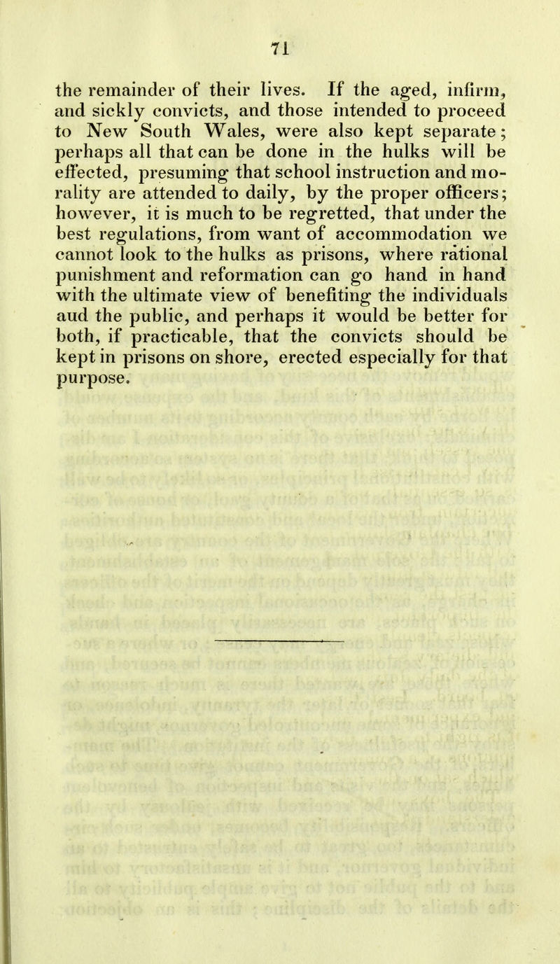the remainder of their lives. If the aged, infirm, and sickly convicts, and those intended to proceed to New South Wales, were also kept separate; perhaps all that can be done in the hulks will be effected, presuming that school instruction and mo- rality are attended to daily, by the proper officers; however, it is much to be regretted, that under the best regulations, from want of accommodation we cannot look to the hulks as prisons, where rational punishment and reformation can go hand in hand with the ultimate view of benefiting the individuals aud the public, and perhaps it would be better for both, if practicable, that the convicts should be kept in prisons on shore, erected especially for that purpose.