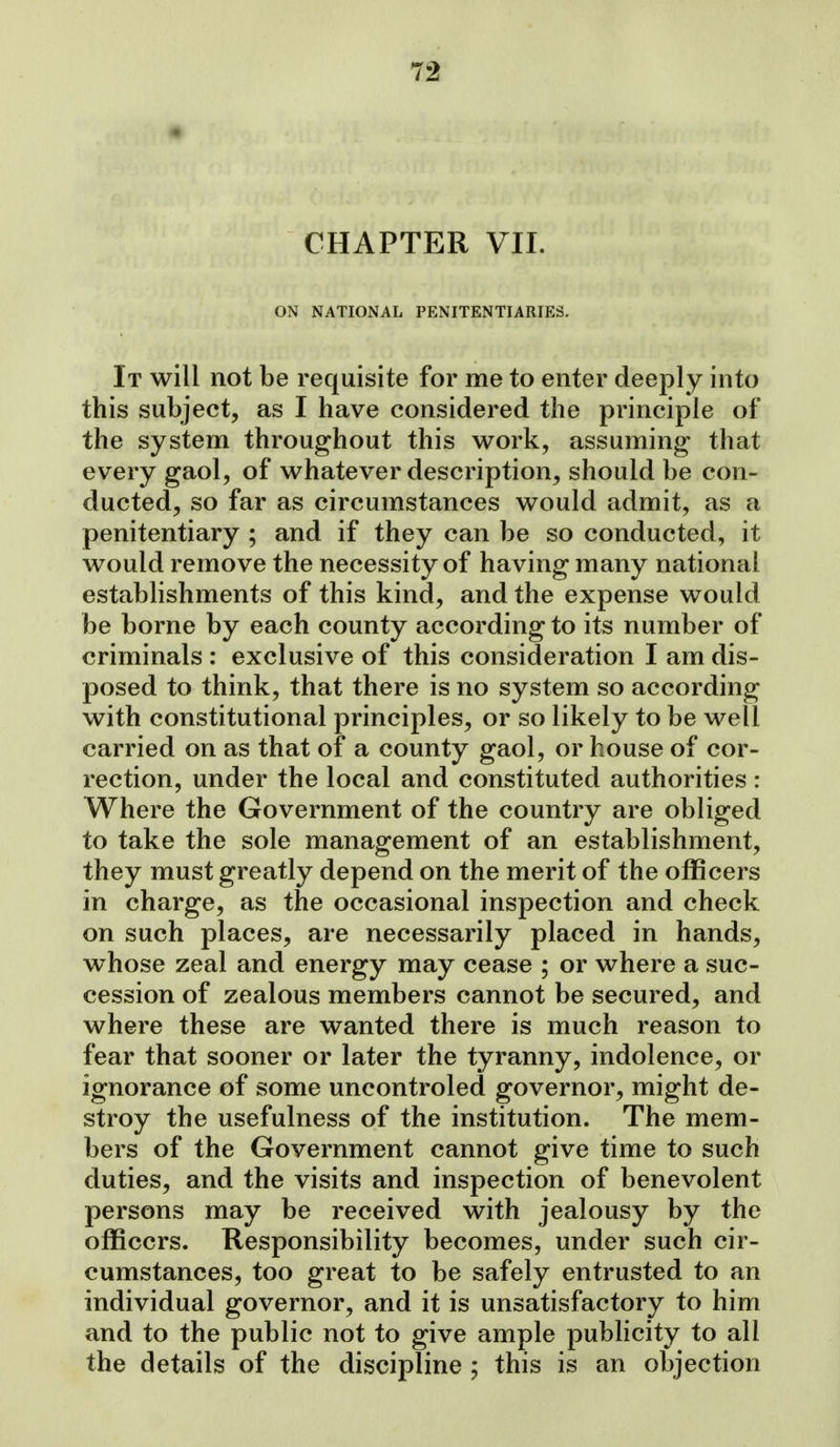 CHAPTER VII. ON NATIONAL PENITENTIARIES. It will not be requisite for me to enter deeply into this subject, as I have considered the principle of the system throughout this work, assuming that every gaol, of whatever description, should be con- ducted, so far as circumstances would admit, as a penitentiary ; and if they can be so conducted, it would remove the necessity of having many national establishments of this kind, and the expense would be borne by each county according to its number of criminals : exclusive of this consideration I am dis- posed to think, that there is no system so according with constitutional principles, or so likely to be well carried on as that of a county gaol, or house of cor- rection, under the local and constituted authorities : Where the Government of the country are obliged to take the sole management of an establishment, they must greatly depend on the merit of the officers in charge, as the occasional inspection and check on such places, are necessarily placed in hands, whose zeal and energy may cease ; or where a suc- cession of zealous members cannot be secured, and where these are wanted there is much reason to fear that sooner or later the tyranny, indolence, or ignorance of some uncontroled governor, might de- stroy the usefulness of the institution. The mem- bers of the Government cannot give time to such duties, and the visits and inspection of benevolent persons may be received with jealousy by the officers. Responsibility becomes, under such cir- cumstances, too great to be safely entrusted to an individual governor, and it is unsatisfactory to him and to the public not to give ample publicity to all the details of the discipline ; this is an objection