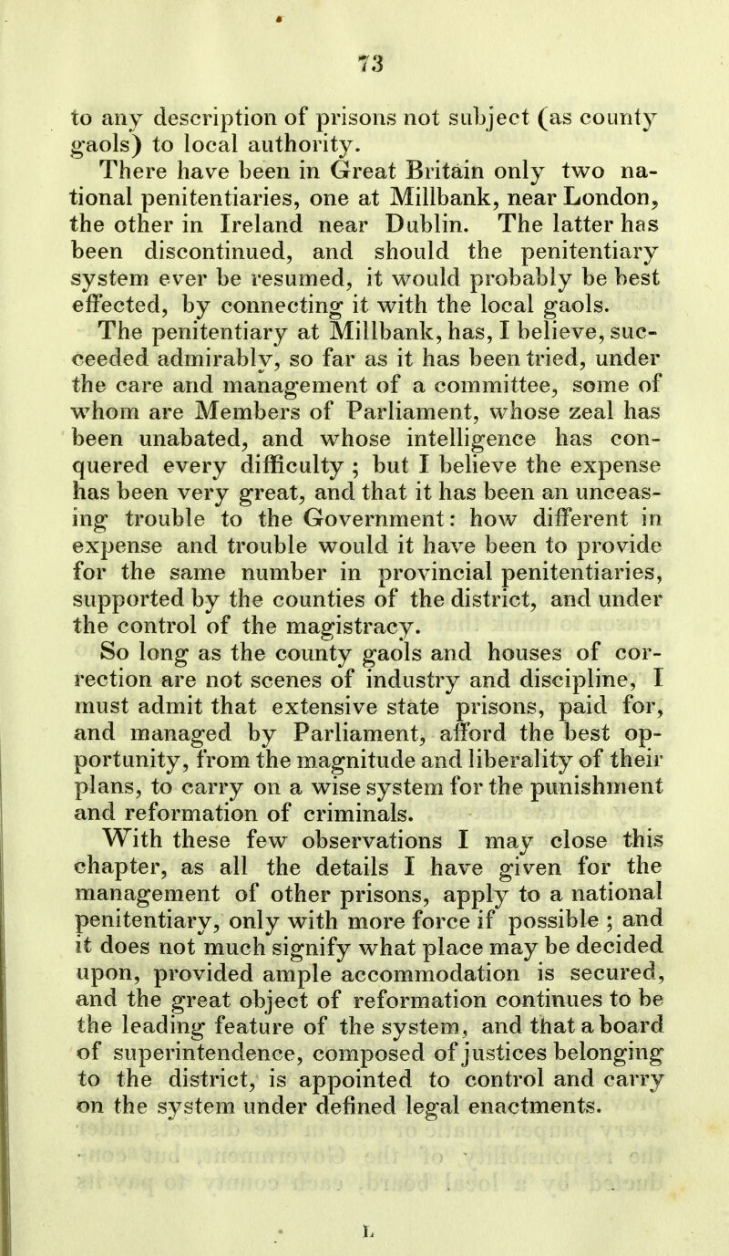 to any description of prisons not subject (as county gaols) to local authority. There have been in Great Britain only two na- tional penitentiaries, one at Millbank, near London, the other in Ireland near Dublin. The latter has been discontinued, and should the penitentiary system ever be resumed, it w^ould probably be best effected, by connecting it with the local gaols. The penitentiary at Millbank, has, I believe, suc- ceeded admirably, so far as it has been tried, under the care and management of a committee^ some of whom are Members of Parliament, whose zeal has been unabated, and whose intelligence has con- quered every difficulty ; but I believe the expense has been very great, and that it has been an unceas- ing trouble to the Government: how different in expense and trouble would it have been to provide for the same number in provincial penitentiaries, supported by the counties of the district, and under the control of the magistracy. So long as the county gaols and houses of cor- rection are not scenes of industry and discipline, I must admit that extensive state prisons, paid for, and managed by Parliament, afford the best op- portunity, from the magnitude and liberality of their plans, to carry on a wise system for the punishment and reformation of criminals. With these few observations I may close this chapter, as all the details I have given for the management of other prisons, apply to a national penitentiary, only with more force if possible ; and it does not much signify what place may be decided upon, provided ample accommodation is secured, and the great object of reformation continues to be the leading feature of the system , and that a board of superintendence, composed of justices belonging to the district, is appointed to control and carry on the system under defined legal enactments.