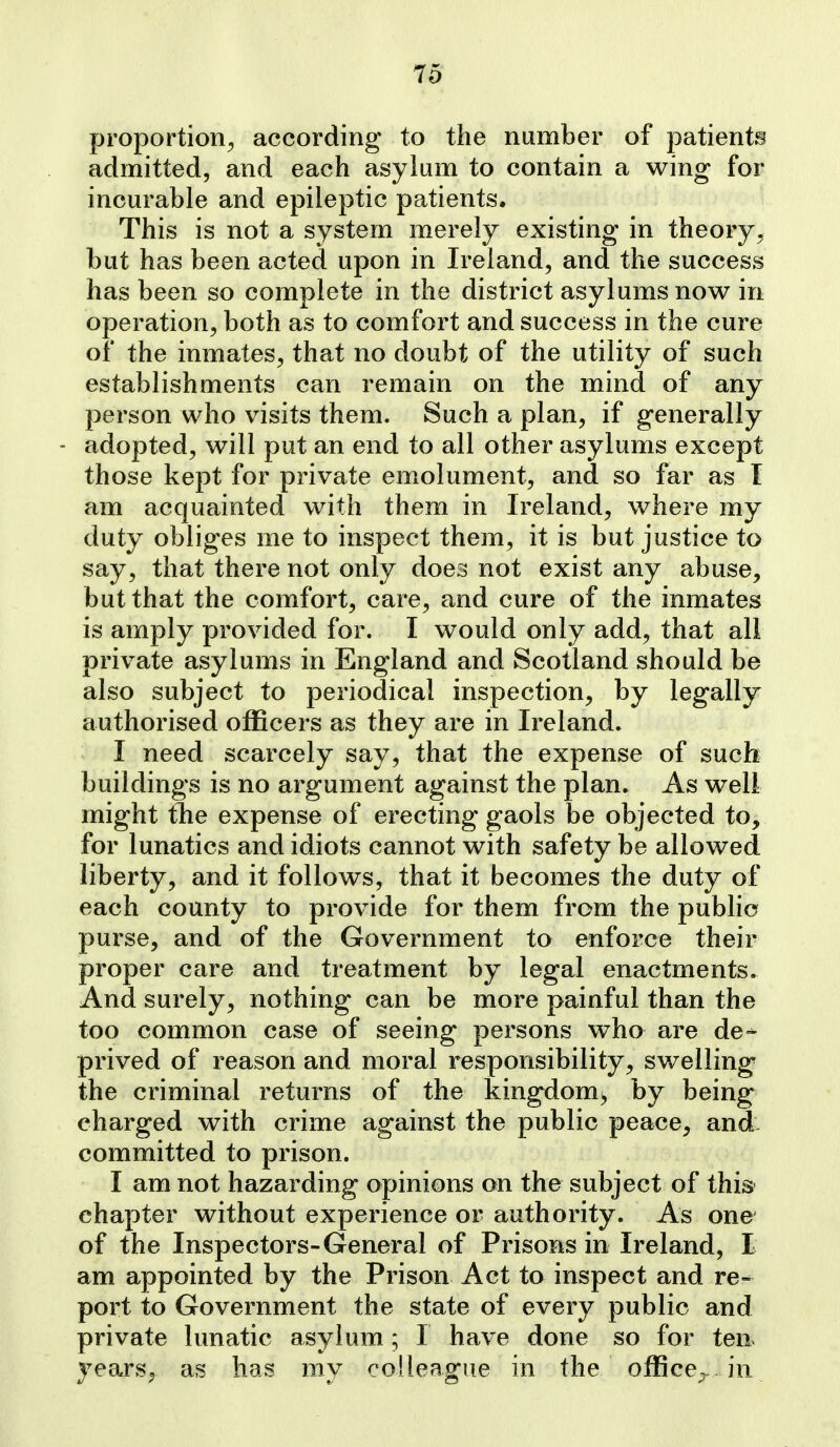 proportion^ according to the number of patients admitted, and each asylum to contain a wing for incurable and epileptic patients. This is not a system merely existing in theory^ but has been acted upon in Ireland, and the success has been so complete in the district asylums now in operation, both as to comfort and success in the cure of the inmates, that no doubt of the utility of such establishments can remain on the mind of any person who visits them. Such a plan, if generally - adopted, will put an end to all other asylums except those kept for private emolument, and so far as T am acquainted with them in Ireland, where my duty obliges me to inspect them, it is but justice to say, that there not only does not exist any abuse, but that the comfort, care, and cure of the inmates is amply provided for. I would only add, that all private asylums in England and Scotland should be also subject to periodical inspection, by legally authorised oflBcers as they are in Ireland. I need scarcely say, that the expense of such buildings is no argument against the plan. As well might tlie expense of erecting gaols be objected to, for lunatics and idiots cannot with safety be allowed liberty, and it follows, that it becomes the duty of each county to provide for them from the public purse, and of the Government to enforce their proper care and treatment by legal enactments. And surely, nothing can be more painful than the too common case of seeing persons who are de^ prived of reason and moral responsibility, swelling the criminal returns of the kingdom^ by being charged with crime against the public peace, and- committed to prison. I am not hazarding opinions on the subject of this^ chapter without experience or authority. As one of the Inspectors-General of Prisons in Ireland, I am appointed by the Prison Act to inspect and re- port to Government the state of every public and private lunatic asylum; I have done so for ten- years, as has my colleague in the office^, in