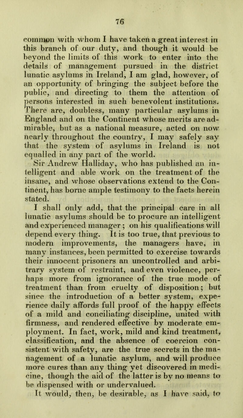 common with whom I have taken a great interest in this branch of our duty, and though it would be beyond the limits of this work to enter into the details of management pursued in the district lunatic asylums in Ireland, I am glad, however, of an opportunity of bringing the subject before the public, and directing to them the attention of persons interested in such benevolent institutions. There are, doubless, many particular asylums in England and on the Continent whose merits are ad- mirable, but as a national measure, acted on now nearly throughout the country, I may safely say that the system of asylums in Ireland is not equalled in any part of the world. Sir Andrew Halliday, who has published an in- telligent and able work on the treatment of the insane, and whose observations extend to the Con- tinent, has borne ample testimony to the facts herein stated. I shall only add, that the principal care in all lunatic asylums should be to procure an intelligent and experienced manager ; on his qualifications will depend every thing. It is too true, that previous to modern improvements, the managers have, in many instances, been permitted to exercise towards their innocent prisoners an uncontrolled and arbi- trary system of restraint, and even violence, per- haps more from ignorance of the true mode of treatment than from cruelty of disposition; but since the introduction of a better system, expe- rience daily affords full proof of the happy effects of a mild and conciliating discipline, united with firmness, and rendered effective by moderate em- ployment. In fact, work, mild and kind treatment^ classification, and the absence of coercion con- sistent with safety, are the true secrets in the ma- nagement of a lunatic asylum, and will produce more cures than any thing yet discovered in medi- cine, though the aid of the latter is by no means to be dispensed with or undervalued. It would, then^ be desirable, as I have said, to