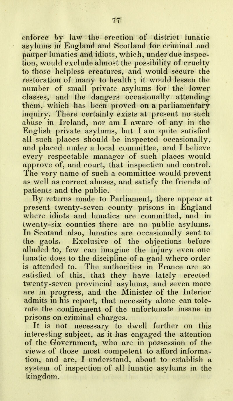 enforce by law the erection of district lunatic asylums in England and Scotland for criminal and pauper lunatics and idiots, which, under due inspec- tion, would exclude almost the possibility of cruelty to those helpless creatures, and would secure the restoration of many to health ; it would lessen the number of small private asylums for the lower classes, and the dangers occasionally attending them, which has been proved on a parliamentary inquiry. There certainly exists at present no such abuse in Ireland, nor am I aware of any in the English private asylums, but I am quite satisfied all such places should be inspected occasionally, and placed under a local committee, and I believe every respectable manager of such places would approve of, and court, that inspecticn and control. The very name of such a committee would prevent as well as correct abuses, and satisfy the friends of patients and the public. By returns made to Parliament, there appear at present twenty-seven county prisons in England where idiots and lunatics are committed, and in twenty-six counties there are no public asylums. In Scotand also, lunatics are occasionally sent to the gaols. Exclusive of the objections before alluded to, few can imagine the injury even one lunatic does to the discipline of a gaol where order is attended to. The authorities in France are so satisfied of this, that they have lately erected twenty-seven provincial asylums, and seven more are in progress, and the Minister of the Interior admits in his report, that necessity alone can tole- rate the confinement of the unfortunate insane in prisons on criminal charges. It is not necessary to dwell further on this interesting subject, as it has engaged the attention of the Government, who are in possession of the views of those most competent to afford informa- tion, and are, I understand, about to establish a system of inspection of all lunatic asylums in the kingdom.
