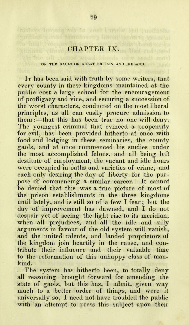 CHAPTER IX. ON THE GAOLS OF GREAT BRITAIN AND IRELAND. It has been said with truth by some writers, that every county in these kingdoms maintained at the public cost a large school for the encouragement of profligacy and vice, and securing a succession of the worst characters, conducted on the most liberal principles, as all can easily procure admission to them :—that this has been true no one will deny. The youngest criminal that evinced a propensity for evil, has been provided hitherto at once with food and lodging in these seminaries, the county gaols, and at once commenced his studies under the most accomplished felons, and all being left destitute of employment, the vacant and idle hours were occupied in oaths and varieties of crime, and each only desiring the day of liberty for the pur- Eose of commencing a similar career. It cannot e denied that this was a true picture of most of the prison estabhshments in the three kingdoms until lately, and is still so of a few I fear; but the day of improvement has dawned, and I do not despair yet of seeing the light rise to its meridian, when all prejudices, and all the idle and silly arguments in favour of the old system will vanish, and the united talents, and landed proprietors of the kingdom join heartily in the cause, and con- tribute their influence and their valuable time to the reformation of this unhappy class of man- kind. The system has hitherto been, to totally deny all reasoning brought forward for amending the state of gaols, but this has, I admit, given way much to a better order of things, and w^ere it universally so, I need not have troubled the pubhc with an attempt to press this subject upon their