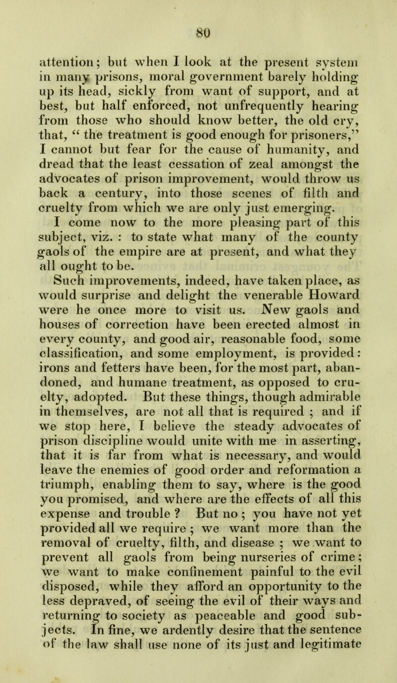 attention; but when I look at the present system in many prisons, moral government barely holding up its head, sickly from want of support, and at best, but half enforced, not unfrequently hearing from those who should know better, the old cry, that,  the treatment is good enough for prisoners, I cannot but fear for the cause of humanity, and dread that the least cessation of zeal amongst the advocates of prison improvement, would throw us back a century, into those scenes of filth and cruelty from which we are only just emerging. I come now to the more pleasing part of this subject, viz. : to state what many of the county gaols of the empire are at present, and what they all ought to be. Such improvements, indeed, have taken place, as would surprise and delight the venerable Howard were he once more to visit us. New gaols and houses of correction have been erected almost in every county, and good air, reasonable food, some classification, and some employment, is provided: irons and fetters have been, for the most part, aban- doned, and humane treatment, as opposed to cru- elty, adopted. But these things, though admirable in themselves, are not all that is required ; and if we stop here, I believe the steady advocates of prison discipline would unite with me in asserting, that it is far from what is necessary, and would leave the enemies of good order and reformation a triumph, enabling them to say, where is the good you promised, and where are the effects of all this expense and trouble ? But no ; you have not yet provided all we require ; we want more than the removal of cruelty, filth, and disease ; we want to prevent all gaols from b-eing nurseries of crime; w^e want to make confinement painful to the evil disposed, while they afi*ord an opportunity to the less depraved, of seeing the evil of their ways and returning to society as peaceable and good sub- jects. In fine, we ardently desire that the sentence of the law shall use none of its just and legitimate