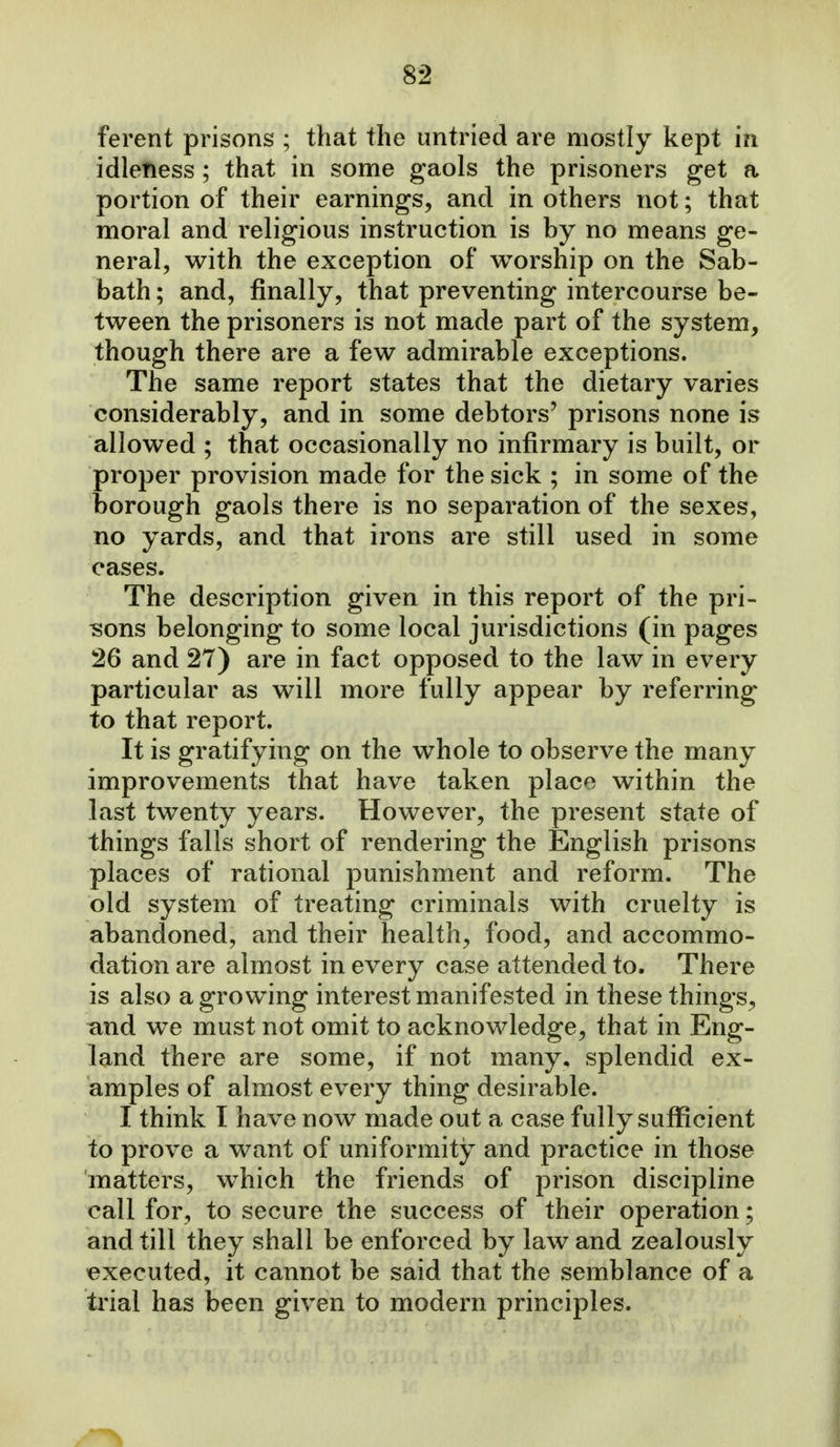 ferent prisons ; that the untried are mostly kept in idleness ; that in some gaols the prisoners get a portion of their earnings, and in others not; that moral and religious instruction is by no means ge- neral, with the exception of worship on the Sab- bath ; and, finally, that preventing intercourse be- tween the prisoners is not made part of the system, though there are a few admirable exceptions. The same report states that the dietary varies considerably, and in some debtors' prisons none is allowed ; that occasionally no infirmary is built, or proper provision made for the sick ; in some of the borough gaols there is no separation of the sexes, no yards, and that irons are still used in some cases. The description given in this report of the pri- ?5ons belonging to some local jurisdictions (in pages 26 and 27) are in fact opposed to the law in every particular as will more fully appear by referring to that report. It is gratifying on the whole to observe the many improvements that have taken place within the last twenty years. However, the present state of things falls short of rendering the English prisons places of rational punishment and reform. The old system of treating criminals with cruelty is abandoned, and their health, food, and accommo- dation are almost in every case attended to. There is also a growing interest manifested in these things, and we must not omit to acknowledge, that in Eng- land there are some, if not many, splendid ex- amples of almost every thing desirable. I think I have now made out a case fully suflficient to prove a want of uniformity and practice in those matters, which the friends of prison discipline call for, to secure the success of their operation; and till they shall be enforced by law and zealously executed, it cannot be said that the semblance of a trial has been given to modern principles.