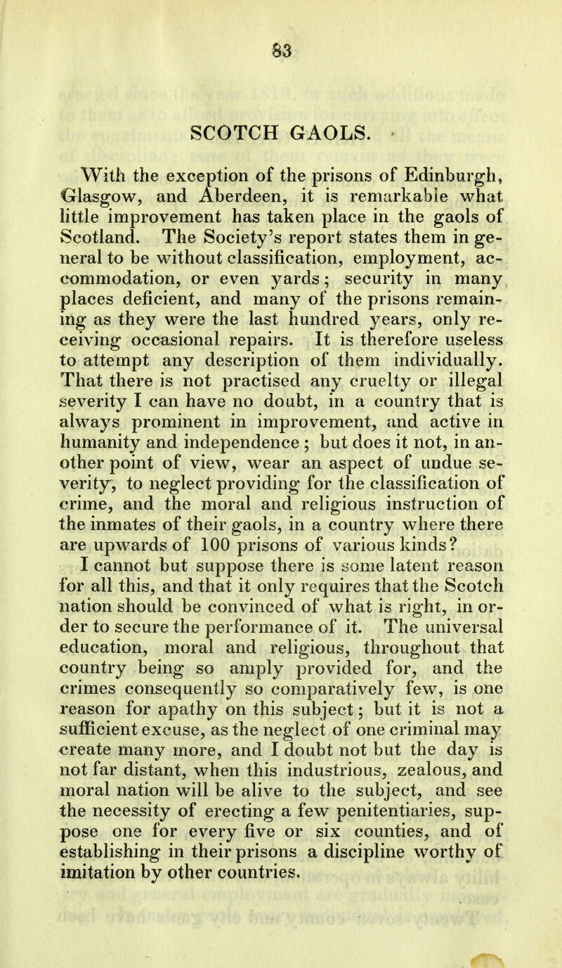 SCOTCH GAOLS. - With the exception of the prisons of Edinburgh, Glasgow, and Aberdeen, it is remarkable what little improvement has taken place in the gaols of Scotland. The Society's report states them in ge- neral to be without classification, employment, ac- commodation, or even yards; security in many places deficient, and many of the prisons remain- ing as they were the last hundred years, only re- ceiving occasional repairs. It is therefore useless to attempt any description of them individually. That there is not practised any cruelty or illegal severity I can have no doubt, in a country that is always prominent in improvement, and active in humanity and independence ; but does it not, in an- other point of view, wear an aspect of undue se- verity, to neglect providing for the classification of crime, and the moral and religious instruction of the inmates of their gaols, in a country where there are upwards of 100 prisons of various kinds? I cannot but suppose there is some latent reason for all this, and that it only requires that the Scotch nation should be convinced of what is right, in or- der to secure the performance of it. The universal education, moral and religious, throughout that country being so amply provided for, and the crimes consequently so comparatively few, is one reason for apathy on this subject; but it is not a sufficient excuse, as the neglect of one criminal may create many more, and I doubt not but the day is not far distant, when this industrious, zealous, and moral nation will be alive to the subject, and see the necessity of erecting a few penitentiaries, sup- pose one for every five or six counties, and of establishing in their prisons a discipline worthy of imitation by other countries.