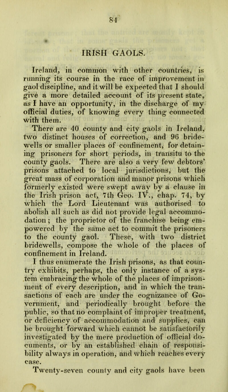 IRISH GAOLS. Ireland^ in common with other countries, m running its course in the race of improvement in gaol discipline^ and it will be expected that I should give a more detailed account of its present state, as I have an opportunity, in the discharge of my official duties, of knowing every thing connected with them. There are 40 county and city gaols in Ireland, two distinct houses of correction, and 96 bride- wells or smaller places of confinement, for detain- ing prisoners for short periods, in transitu to the county gaols. There are also a very few debtors' prisons attached to local jurisdictions, but th^ great mass of corporation and manor prisons which formerly existed were swept away by a clause in the Irish prison act, 7th Geo. IV., chap. 74, by which the Lord Lieutenant was authorised to abolish all such as did not provide legal accommo- dation ; the proprietor of the franchise being em- powered by the same act to commit the prisoners to the county gaol. These, with two district bridewells, compose the whole of the places of confinement in Ireland. I thus enumerate the Irish prisons, as that coun- try exhibits, perhaps, the only instance of a sys- tem embracing the whole of the places of imprison- ment of every description, and in which the tran- sactions of each are under the cognizance of Go- vernment, and periodically brought before the public, so that no complaint of improper treatment, or deficiency of accommodation and supplies, can be brought forward which cannot be satisfactorily investigated by the mere production of official do- cuments, or by an established chain of responsi- bility always in operation, and which reaches every case. Twenty-seven county and city gaols have been