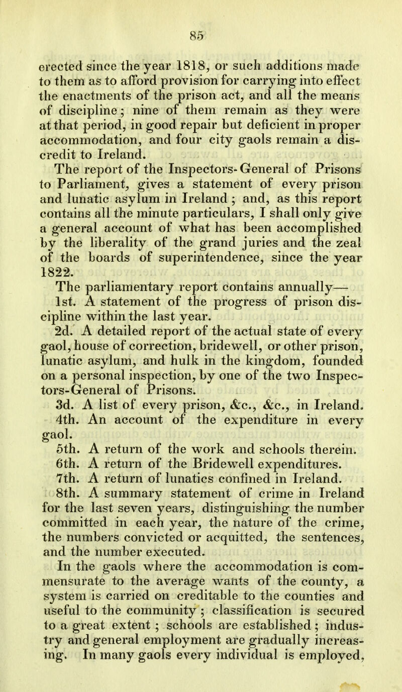 erected since the year 1818, or such additions made to them as to afford provision for carrying into effect the enactments of the prison act, and all the means of discipline; nine of them remain as they were at that period, in good repair but deficient in proper accommodation, and four city gaols remain a dis- credit to Ireland. The report of the Inspectors- General of Prisons to Parliament, gives a statement of every prison and lunatic asylum in Ireland ; and, as this report contains all the minute particulars, I shall only give a general account of what has been accomplished by the liberality of the grand juries and the zeal of the boards of superintendence, since the year 1822. The parliamentary report contains annually— 1st. A statement of the progress of prison dis- cipline within the last year. 2d. A detailed report of the actual state of every gaol, house of correction, bridewell, or other prison, lunatic asylum, and hulk in the kingdom, founded on a personal inspection, by one of the two Inspec- tors-General of Prisons. 3d. A list of every prison, &c., &c., in Ireland. 4th. An account of the expenditure in every gaol. 5th. A return of the work and schools therein. 6th. A return of the Bridewell expenditures. 7th. A return of lunatics confined in Ireland. 8th. A summary statement of crime in Ireland for the last seven years, distinguishing the number committed in each year, the nature of the crime, the numbers convicted or acquitted, the sentences, and the number executed. In the gaols where the accommodation is com- mensurate to the average wants of the county, a system is carried on creditable to the counties and useful to the community ; classification is secured to a great extent ; schools are established; indus- try and general employment are gradually increas- ing. In many gaols every individual is employed.