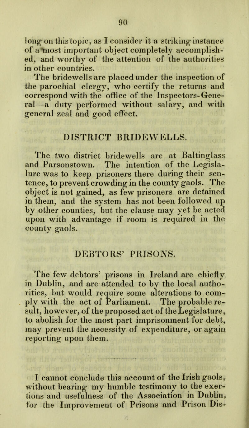 long on this topic^ as I consider it a striking instance of a most important object completely accomplish- ed^ and worthy of the attention of the authorities in other countries. The bridewells are placed under the inspection of the parochial clergy, who certify the returns and correspond with the office of the Inspectors-Gene- ral—a duty performed without salary, and with general zeal and good effect. DISTRICT BRIDEWELLS. The two district bridewells are at Baltinglass and Parsonstown. The intention of the Legisla- ture was to keep prisoners there during their sen- tence, to prevent crowding in the county gaols. The object is not gained, as few prisoners are detained in them, and the system has not been followed up by other counties, but the clause may yet be acted upon with advantage if room is required in the county gaols. DEBTORS' PRISONS. The few debtors' prisons in Ireland are chiefly in Dublin, and are attended to by the local autho- rities, but would require some alterations to com- ply with the act of Parliament. The probable re- sult, however, of the proposed act of the Legislature, to abolish for the most part imprisonment for debt, may prevent the necessity of expenditure, or again reporting upon them. I cannot conclude this account of the Irish gaols,, without bearing my humble testimony to the exer- tions and usefulness of the Association in Dublin, i'or the Improvement of Prisons and Prison Dis-