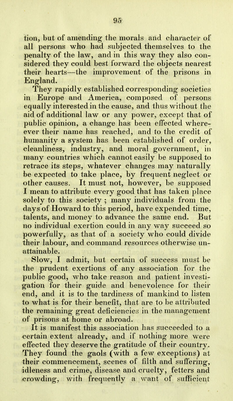 95^ tion, but of amending the morals and character of all persons who had subjected themselves to the penalty of the law, and in this way they also con- sidered they could best forward the objects nearest their hearts—the improvement of the prisons in England. They rapidly established corresponding societies in Europe and America, composed of persons equally interested in the cause, and thus without the aid of additional law or any power, except that of public opinion, a change has been effected where- ever their name has reached, and to the credit of humanity a system has been established of order, cleanliness, industry, and moral government, in many countries which cannot easily be supposed to retrace its steps, whatever changes may naturally be expected to take place, by frequent neglect or other causes. It must not, however, be supposed I mean to attribute every good that has taken place solely to this society ; many individuals from the days of Howard to this period, have expended time, talents, and money to advance the same end. But no individual exertion could in any way succeed so powerfully, as that of a society who could divide their labour, and command resources otherwise un- attainable. Slow, I admit, but certain of success must be the prudent exertions of any association for the public good, who take reason and patient investi- gation for their guide and benevolence for their end, and it is to the tardiness of mankind to listen to what is for their benefit, that are to be attributed the remaining great deficiencies in the management of prisons at home or abroad. It is manifest this association has succeeded to a certain extent already, and if nothing more were effected they deserve the gratitude of their country. They found the gaols (with a few exceptions) at their commencement, scenes of filth and suffering, idleness and crime, disease and cruelty, fetters and crowding, with frequently a want of sufficient