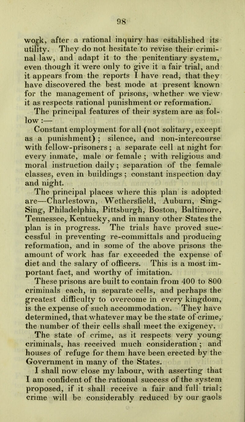 work, after a rational inquiry has established its utility. They do not hesitate to revise their crimi- nal law, and adapt it to the penitentiary system, even though it were only to give it a fair trial, and it appears from the reports I have read, that they have discovered the best mode at present known for the management of prisons, whether we view it as respects rational punishment or reformation. The principal features of their system are as fol- low :— Constant employment for all (not solitary, except as a punishment) ; silence, and non-intercourse with fellow-prisoners ; a separate cell at night for every inmate, male or female ; with religious and moral instruction daily; separation of the female classes, even in buildings ; constant inspection day and night. The principal places where this plan is adopted are—Charlestown, Wethersfield, Auburn, Sing- Sing, Philadelphia, Pittsburgh, Boston, Baltimore, Tennessee, Kentucky^ and in many other States the plan is in progress. The trials have proved suc- cessful in preventing re-committals and producing reformation, and in some of the above prisons the amount of work has far exceeded the expense of diet and the salary of officers. This is a most im- portant fact, and worthy of imitation. These prisons are built to contain from 400 to 800 criminals each, in separate cells, and perhaps the greatest difficulty to overcome in every kingdom, is the expense of such accommodation. They have determined, that whatever may be the state of crime, the number of their cells shall meet the exigency. The state of crime, as it respects very young criminals, has received much consideration ; and houses of refuge for them have been erected by the Government in many of the States. I shall now close my labour, with asserting that I am confident of the rational success of the system proposed, if it shall receive a fair and full trial; crime will be considerably reduced by our gaols