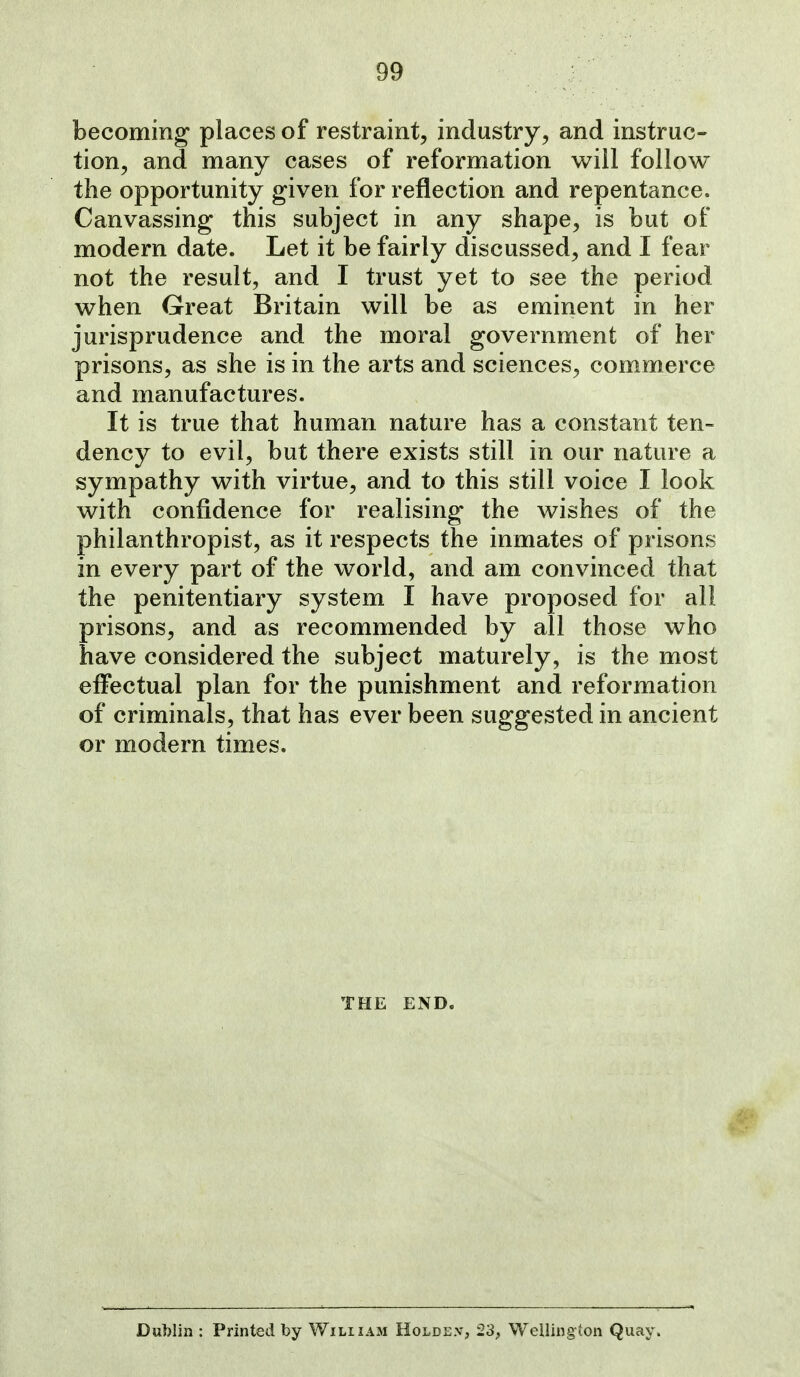 becoming places of restraint, industry, and instruc- tion, and many cases of reformation will follow the opportunity given for reflection and repentance. Canvassing this subject in any shape, is but of modern date. Let it be fairly discussed, and I fear not the result, and I trust yet to see the period when Great Britain will be as eminent in her jurisprudence and the moral government of her prisons, as she is in the arts and sciences, com^merce and manufactures. It is true that human nature has a constant ten- dency to evil, but there exists still in our nature a sympathy with virtue, and to this still voice I look with confidence for realising the wishes of the philanthropist, as it respects the inmates of prisons in every part of the world, and am convinced that the penitentiary system I have proposed for all prisons, and as recommended by all those who have considered the subject maturely, is the most effectual plan for the punishment and reformation of criminals, that has ever been suggested in ancient or modern times. THE END. Dublin : Printed by Wiliiam Holde.v, 23, Wellingion Quay.