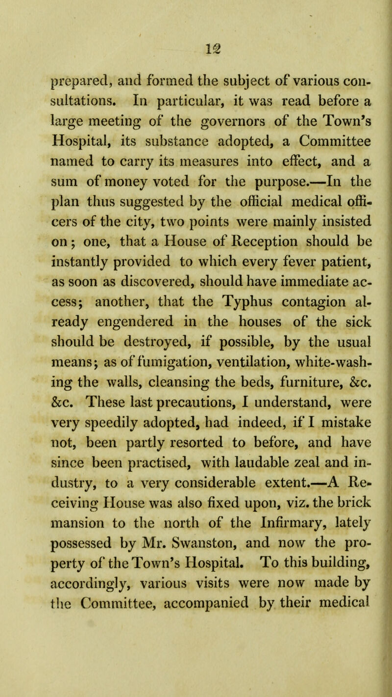 prepared, and formed the subject of various con- sultations. In particular, it was read before a large meeting of the governors of the Town's Hospital, its substance adopted, a Committee named to carry its measures into effect, and a sum of money voted for the purpose.—In the plan thus suggested by the official medical offi- cers of the city, two points were mainly insisted on; one, that a House of Reception should be instantly provided to which every fever patient, as soon as discovered, should have immediate ac- cess; another, that the Typhus contagion al- ready engendered in the houses of the sick should be destroyed, if possible, by the usual means; as of fumigation, ventilation, white-wash- ing the walls, cleansing the beds, furniture, &c. &c. These last precautions, I understand, were very speedily adopted, had indeed, if I mistake not, been partly resorted to before, and have since been practised, with laudable zeal and in- dustry, to a very considerable extent.—A Re- ceiving House was also fixed upon, viz, the brick mansion to the north of the Inffi'mary, lately possessed by Mr. Swanston, and now the pro- perty of the Town's Hospital. To this building, accordingly, various visits were now made by the Committee, accompanied by their medical