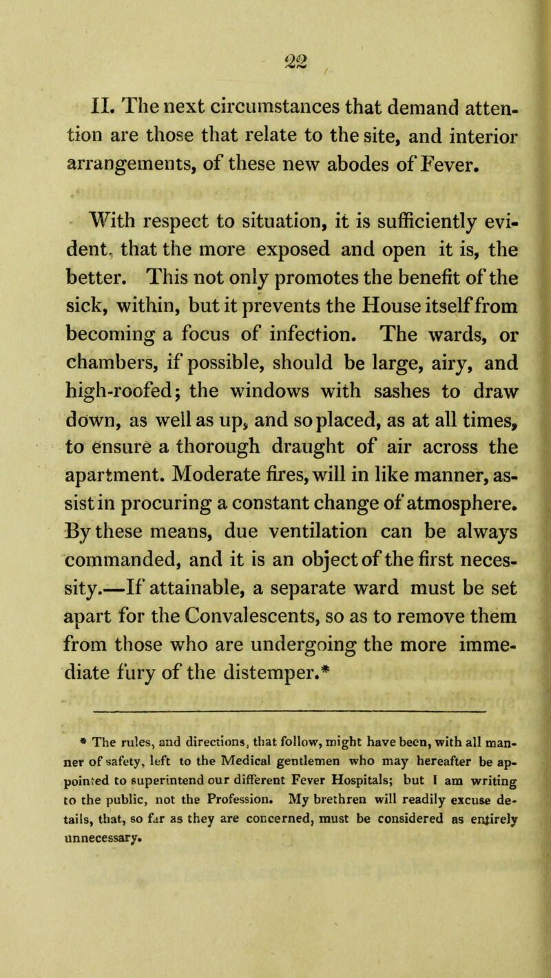 11. The next circumstances that demand atten- tion are those that relate to the site, and interior arrangements, of these new abodes of Fever. With respect to situation, it is sufficiently evi- dent, that the more exposed and open it is, the better. This not only promotes the benefit of the sick, within, but it prevents the House itself from becoming a focus of infection. The wards, or chambers, if possible, should be large, airy, and high-roofed; the windows with sashes to draw down, as well as up, and so placed, as at all times, to ensure a thorough draught of air across the apartment. Moderate fires, will in like manner, as- sist in procuring a constant change of atmosphere. By these means, due ventilation can be always commanded, and it is an object of the first neces- sity.—If attainable, a separate ward must be set apart for the Convalescents, so as to remove them from those who are undergoing the more imme- diate fury of the distemper.* * The rules, and directions, that follow, might have been, with all man- ner of safety, left to the Medical gentlemen who may hereafter be ap- pointed to superintend our different Fever Hospitals; but I am writing to the public, not the Profession. My brethren will readily excuse de- tails, that, so far as they are concerned, must be considered as entirely unnecessary.