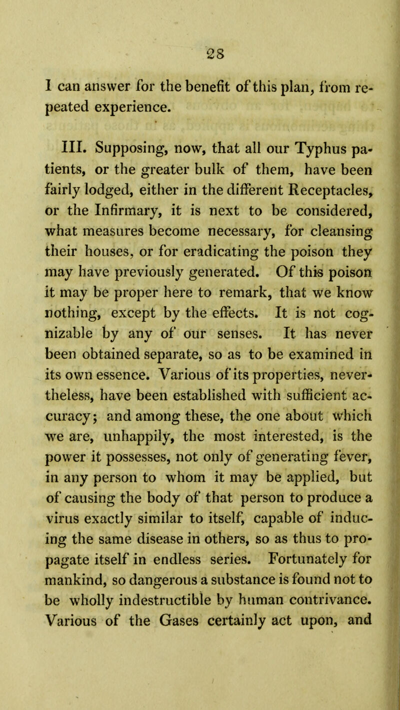 I can answer for the benefit of this plan, from re- peated experience. III. Supposing, now, that all our Typhus pa- tients, or the greater bulk of them, have been fairly lodged, either in the different Receptacles, or the Infirmary, it is next to be considered, what measures become necessary, for cleansing their houses, or for eradicating the poison they may have previously generated. Of this poison it may be proper here to remark, that we know nothing, except by the effects. It is not cog- nizable by any of our senses. It has never been obtained separate, so as to be examined in its own essence. Various of its properties, never- theless, have been estabhshed with sufficient ac- curacy; and among these, the one about which we are, unhappily, the most interested, is the power it possesses, not only of generating fever, in any person to whom it may be applied, but of causing the body of that person to produce a virus exactly similar to itself, capable of induc- ing the same disease in others, so as thus to pro- pagate itself in endless series. Fortunately for mankind, so dangerous a substance is found not to be wholly indestructible by human contrivance. Various of the Gases certainly act upon, and