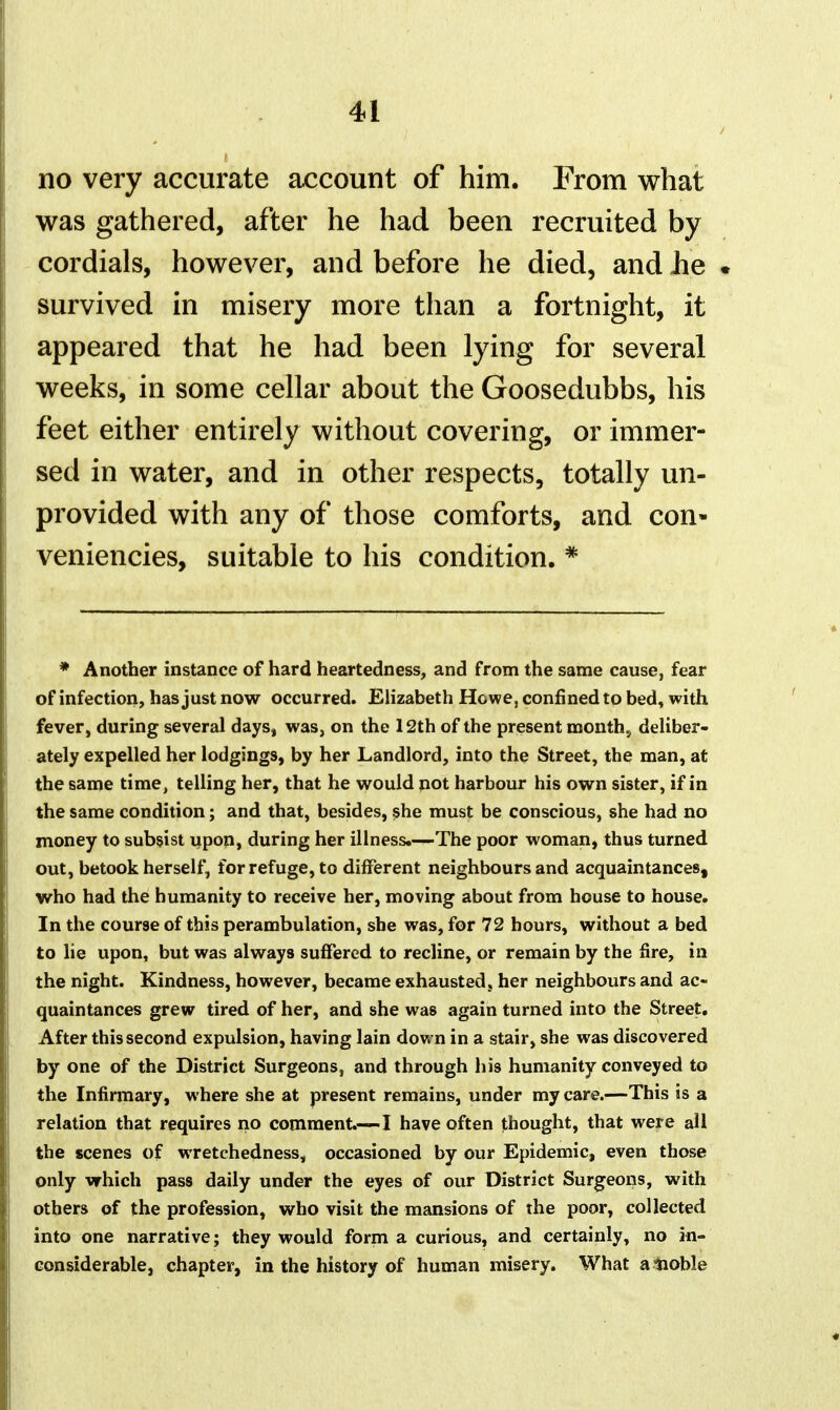no very accurate ax^count of him. From what cordials, however, and before he died, and Jie survived in misery more than a fortnight, it appeared that he had been lying for several weeks, in some cellar about the Goosedubbs, his provided with any of those comforts, and con- veniencies, suitable to his condition. * * Another instance of hard heartedness, and from the same cause, fear of infection, has just now occurred. Elizabeth Howe, confined to bed, with fever, during several days, was, on the 12th of the present month, deliber- ately expelled her lodgings, by her Landlord, into the Street, the man, at the same time, telling her, that he would not harbour his own sister, if in the same condition; and that, besides, she must be conscious, she had no money to subsist upop, during her illness.-—The poor woman, thus turned out, betook herself, for refuge, to different neighbours and acquaintances, who had the humanity to receive her, moving about from house to house. In the course of this perambulation, she was, for 72 hours, without a bed to lie upon, but was always suffered to recline, or remain by the fire, in the night. Kindness, however, became exhausted, her neighbours and ac- quaintances grew tired of her, and she was again turned into the Street, After this second expulsion, having lain dov. n in a stair, she was discovered by one of the District Surgeons, and through his humanity conveyed to the Infirmary, where she at present remains, under my care.—This is a relation that requires no comment.-—! have often thought, that were all the scenes of wretchedness, occasioned by our Epidemic, even those only which pass daily under the eyes of our District Surgeoiis, with others of the profession, who visit the mansions of the poor, collected into one narrative; they would forma curious, and certainly, no in- considerable, chapter, in the history of human misery. What ainoble was gathered, after he had been