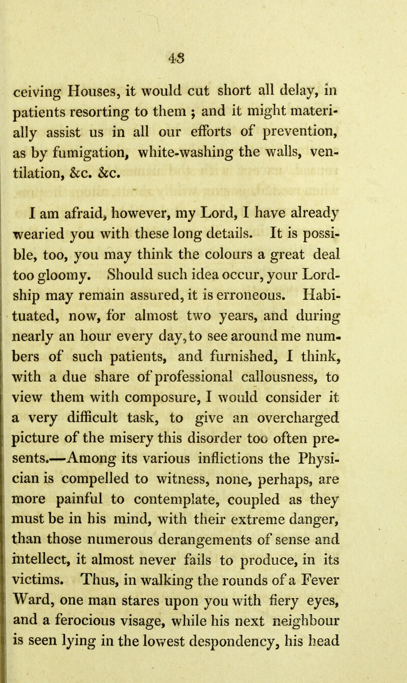 4S ceiving Houses, it would cut short all delay, in patients resorting to them ; and it might materi- ally assist us in all our efforts of prevention, as by fumigation, white-washing the walls, ven- tilation, &c. &c. I am afraidj however, my Lord, I have already wearied you with these long details. It is possi- ble, too, you may think the colours a great deal too gloomy. Should such idea occur, your Lord- ship may remain assured, it is erroneous. Habi- tuated, now, for almost two years, and during nearly an hour every day, to see around me num- bers of such patients, and furnished, I think, with a due share of professional callousness, to view them with composure, I would consider it a very difficult task, to give an overcharged picture of the misery this disorder too often pre- sents.—Among its various inflictions the Physi- cian is compelled to witness, none, perhaps, are more painful to contemplate, coupled as they must be in his mind, with their extreme danger, than those numerous derangements of sense and intellect, it almost never fails to produce, in its victims. Thus, in walking the rounds of a Fever Ward, one man stares upon you with fiery eyes, and a ferocious visage, while his next neighbour is seen lying in the lov/est despondency, his head