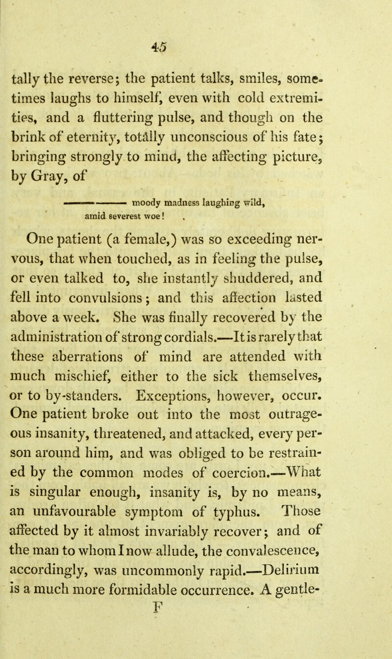 tally the reverse; the patient talks, smiles, some- times laughs to himself, even with cold extremi- ties, and a fluttering pulse, and though on the brink of eternity, totally unconscious of his fate; bringing strongly to mind, the affecting pictures by Gray, of moody madness laughing wild, amid severest woe! One patient (a femiale,) was so exceeding ner- vous, that when touched, as in feeling the pulse, or even talked to, she instantly shuddered, and fell into convulsions; and this afiection lasted above a week. She was finally recovered by the administration of strong cordials.—It is rarely that these aberrations of mind are attended with much mischief, either to the sick themselves, or to by-standers. Exceptions, however, occur. One patient broke out into the mo3t outrage- ous insanity, threatened, and attacked, every per- son around him, and was obliged to be restrain- ed by the common modes of coercion.-—What is singular enough, insanity is, by no means, an unfavourable symptom of typhus. Those affected by it almost invariably recover; and of the man to whom I now allude, the convalescence, accordingly, was uncommonly rapid.—Delirium is a much more formidable occurrence. A gentle- F