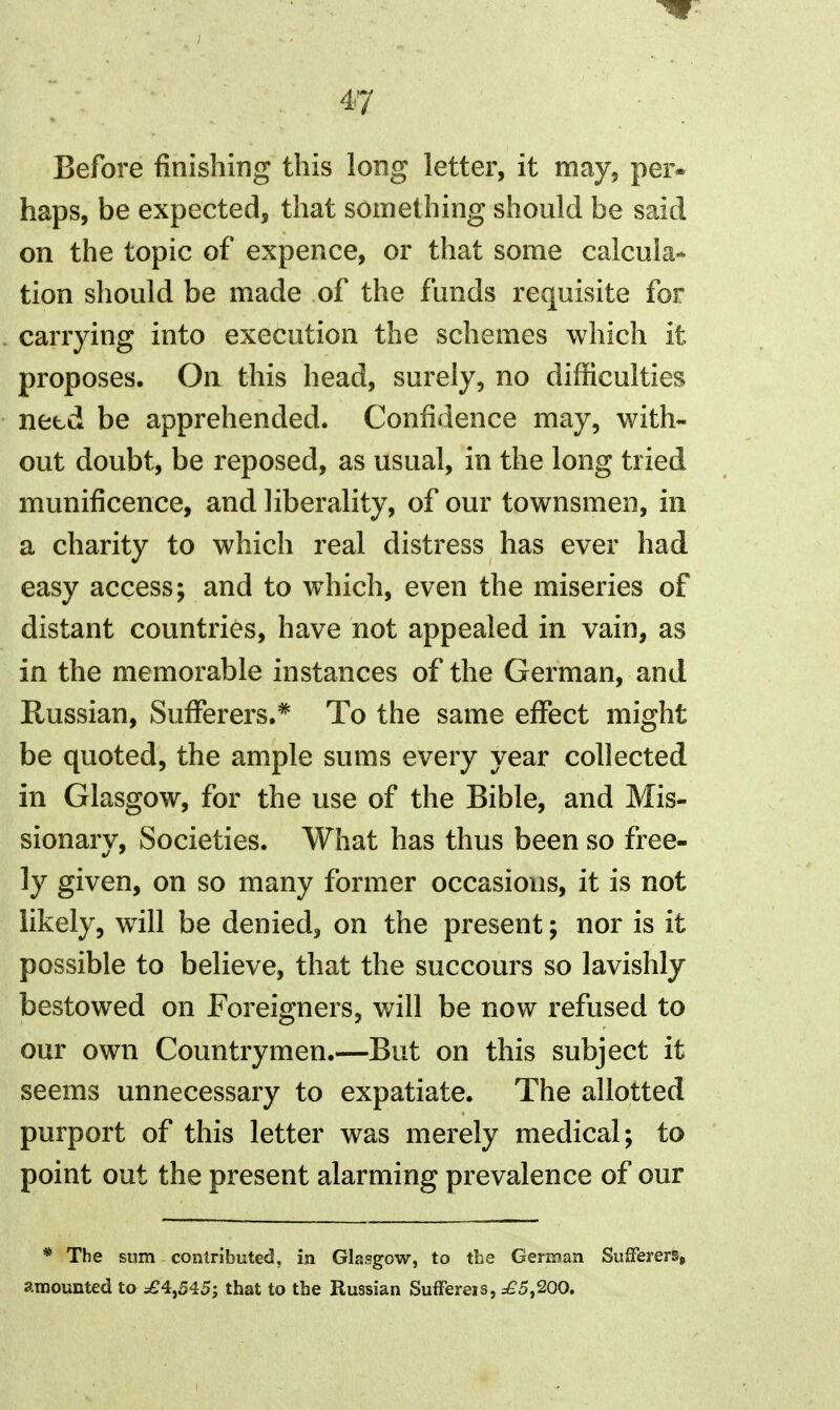 Before finishing this long letter, it may, per« haps, be expected, that something should be said on the topic of expence, or that some calcula* tion should be made of the funds requisite for carrying into execution the schemes which it proposes. On this head, surely, no difficulties netd be apprehended. Confidence may, with- out doubt, be reposed, as usual, in the long tried munificence, and liberality, of our townsmen, in a charity to which real distress has ever had easy access; and to which, even the miseries of distant countries, have not appealed in vain, as in the memorable instances of the German, and Russian, Sufferers.* To the same effect might be quoted, the ample sums every year collected in Glasgow, for the use of the Bible, and Mis- sionarv. Societies. What has thus been so free- ly given, on so many former occasions, it is not likely, will be denied, on the present; nor is it possible to believe, that the succours so lavishly bestowed on Foreigners, will be now refused to our own Countrymen.—But on this subject it seems unnecessary to expatiate. The allotted purport of this letter was merely medical; to point out the present alarming prevalence of our * The sum contributed, in Glasgow, to the Gerinan SufFererSg amounted to =£4,545; that to the Russian Suffereis, ^5,200.