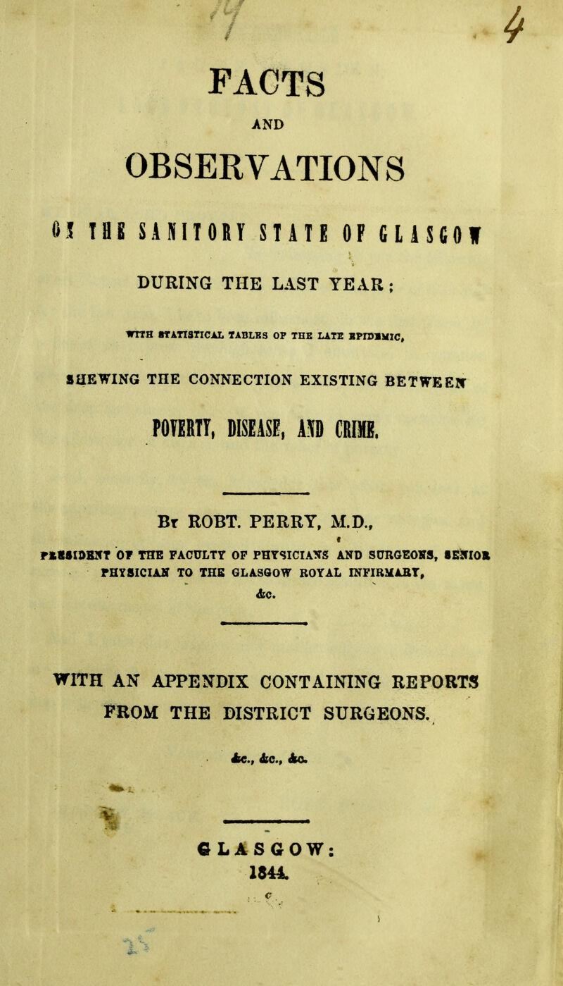 FAOTS AND OBSERVATIONS 6J TBE SANIIORY STATE OP CliSCOW DURING THE LAST YEAR ; WITH STATISTICAL TABLES OP THE LATE SPIDIMIC, SHEWING THE CONNECTION EXISTING BETWEElf POTERTT. DISEASE, AM CRflB. Bt ROBT. perry, M.D., FkSSI0B5T 01 THE FACULTY OP PHYSICIANS AND SURGEOKS, SBSflOE rHYSICIAK TO THE GLASGOW ROYAL INFIRMABT, WITH AN APPENDIX CONTAINING REPORTS FROM THE DISTRICT SURGEONS. Ac., 4ec., Ao. GLASGOW: 1844.