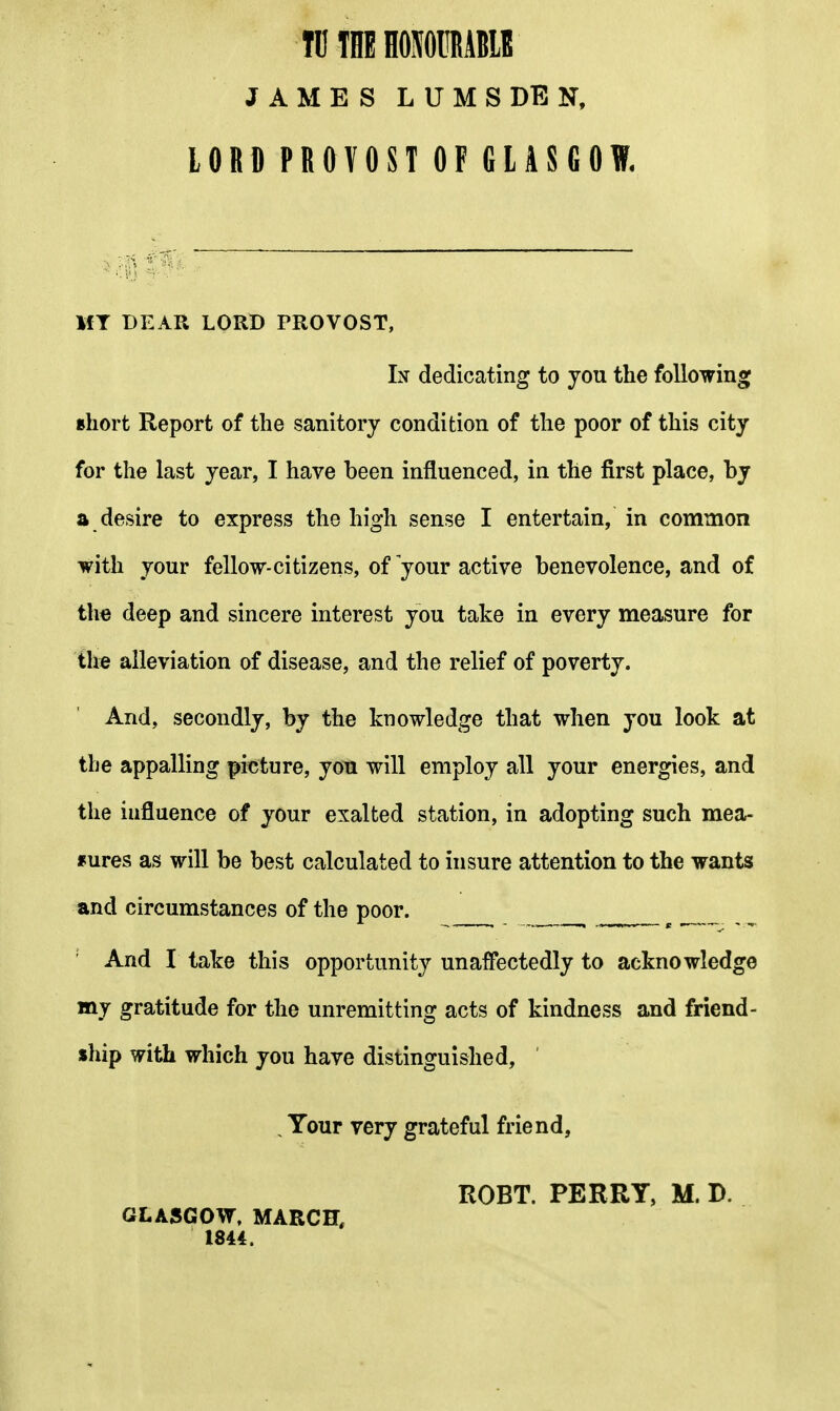 IDTHEHOMIRABIE J A M E S L U M S DE N, lORO PROVOST OF GLASGOW. MT DEAK LORD PROVOST, dedicating to you the following Bhort Report of the sanitory condition of the poor of this city for the last year, I have been influenced, in the first place, by a desire to express the high sense I entertain, in common with your fellow-citizens, of your active benevolence, and of th« deep and sincere interest you take in every measure for th« alleviation of disease, and the relief of poverty. And, secondly, by the knowledge that when you look at the appalling picture, you will employ all your energies, and the influence of your exalted station, in adopting such mea- f ures as will be best calculated to insure attention to the wants and circumstances of the poor. _ And I take this opportunity unaifectedly to acknowledge my gratitude for the unremitting acts of kindness and friend- ship with which you have distinguished, , Your very grateful friend, ROBT. PERRY, M. D. GLASGOW, MARCH, 1844.